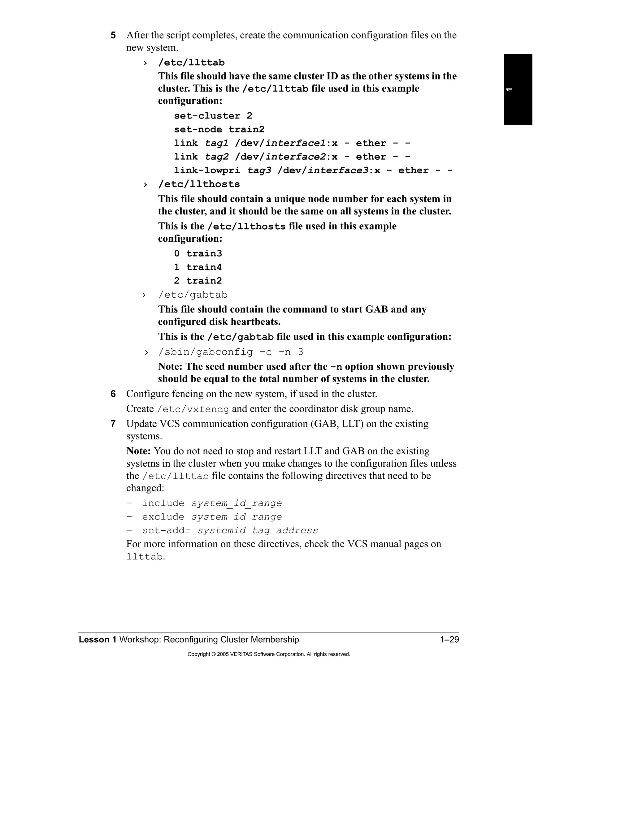Lesson 1 Workshop: Reconfiguring Cluster Membership 1–29
Copyright © 2005 VERITAS Software Corporation. All rights reserved.
1
5 After the script completes, create the communication configuration files on the
new system.
› /etc/llttab
This file should have the same cluster ID as the other systems in the
cluster. This is the /etc/llttab file used in this example
configuration:
set-cluster 2
set-node train2
link tag1 /dev/interface1:x - ether - -
link tag2 /dev/interface2:x - ether - -
link-lowpri tag3 /dev/interface3:x - ether - -
› /etc/llthosts
This file should contain a unique node number for each system in
the cluster, and it should be the same on all systems in the cluster.
This is the /etc/llthosts file used in this example
configuration:
0 train3
1 train4
2 train2
› /etc/gabtab
This file should contain the command to start GAB and any
configured disk heartbeats.
This is the /etc/gabtab file used in this example configuration:
› /sbin/gabconfig -c -n 3
Note: The seed number used after the -n option shown previously
should be equal to the total number of systems in the cluster.
6 Configure fencing on the new system, if used in the cluster.
Create /etc/vxfendg and enter the coordinator disk group name.
7 Update VCS communication configuration (GAB, LLT) on the existing
systems.
Note: You do not need to stop and restart LLT and GAB on the existing
systems in the cluster when you make changes to the configuration files unless
the /etc/llttab file contains the following directives that need to be
changed:
– include system_id_range
– exclude system_id_range
– set-addr systemid tag address
For more information on these directives, check the VCS manual pages on
llttab.
 