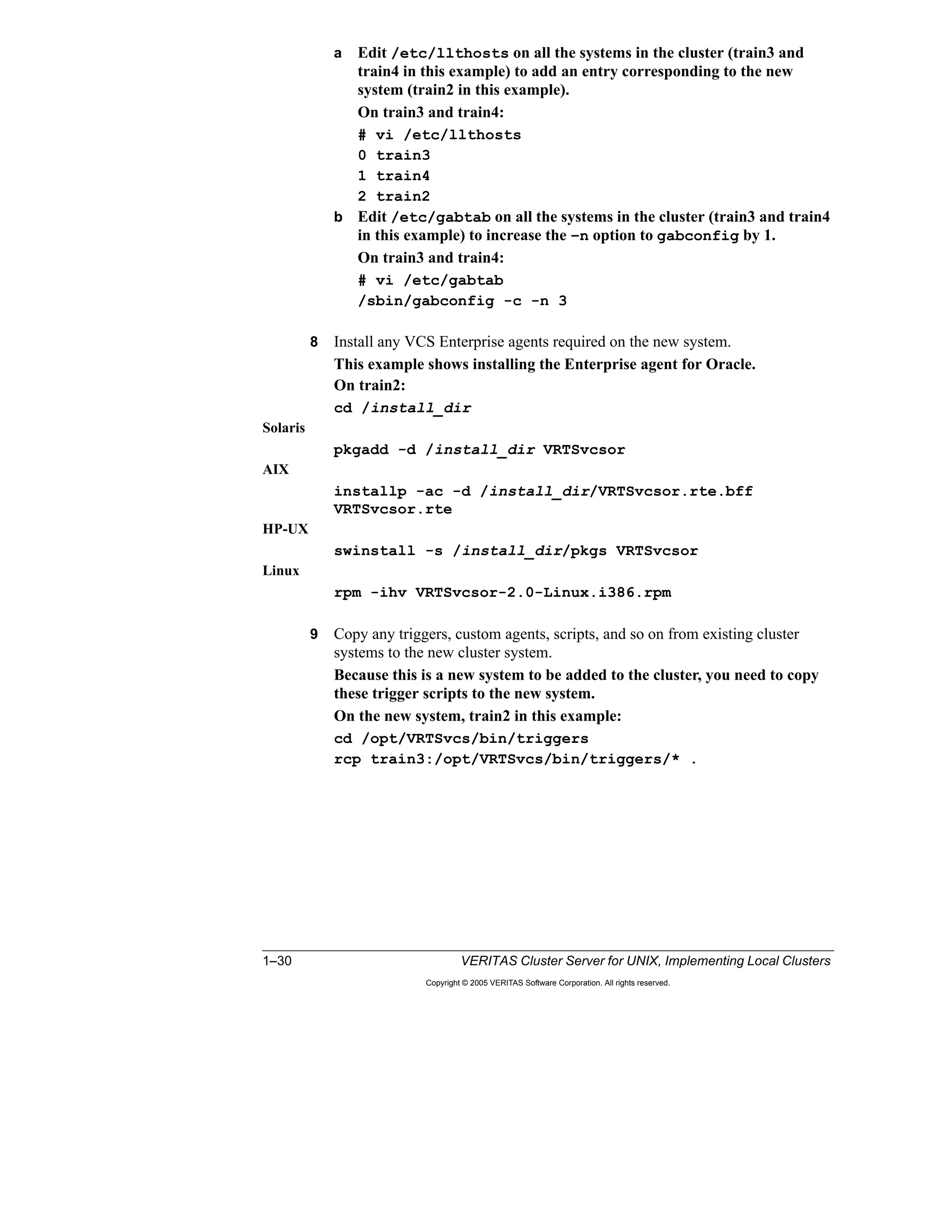 1–30 VERITAS Cluster Server for UNIX, Implementing Local Clusters
Copyright © 2005 VERITAS Software Corporation. All rights reserved.
a Edit /etc/llthosts on all the systems in the cluster (train3 and
train4 in this example) to add an entry corresponding to the new
system (train2 in this example).
On train3 and train4:
# vi /etc/llthosts
0 train3
1 train4
2 train2
b Edit /etc/gabtab on all the systems in the cluster (train3 and train4
in this example) to increase the –n option to gabconfig by 1.
On train3 and train4:
# vi /etc/gabtab
/sbin/gabconfig -c -n 3
8 Install any VCS Enterprise agents required on the new system.
This example shows installing the Enterprise agent for Oracle.
On train2:
cd /install_dir
Solaris
pkgadd -d /install_dir VRTSvcsor
AIX
installp -ac -d /install_dir/VRTSvcsor.rte.bff
VRTSvcsor.rte
HP-UX
swinstall -s /install_dir/pkgs VRTSvcsor
Linux
rpm -ihv VRTSvcsor-2.0-Linux.i386.rpm
9 Copy any triggers, custom agents, scripts, and so on from existing cluster
systems to the new cluster system.
Because this is a new system to be added to the cluster, you need to copy
these trigger scripts to the new system.
On the new system, train2 in this example:
cd /opt/VRTSvcs/bin/triggers
rcp train3:/opt/VRTSvcs/bin/triggers/* .
 