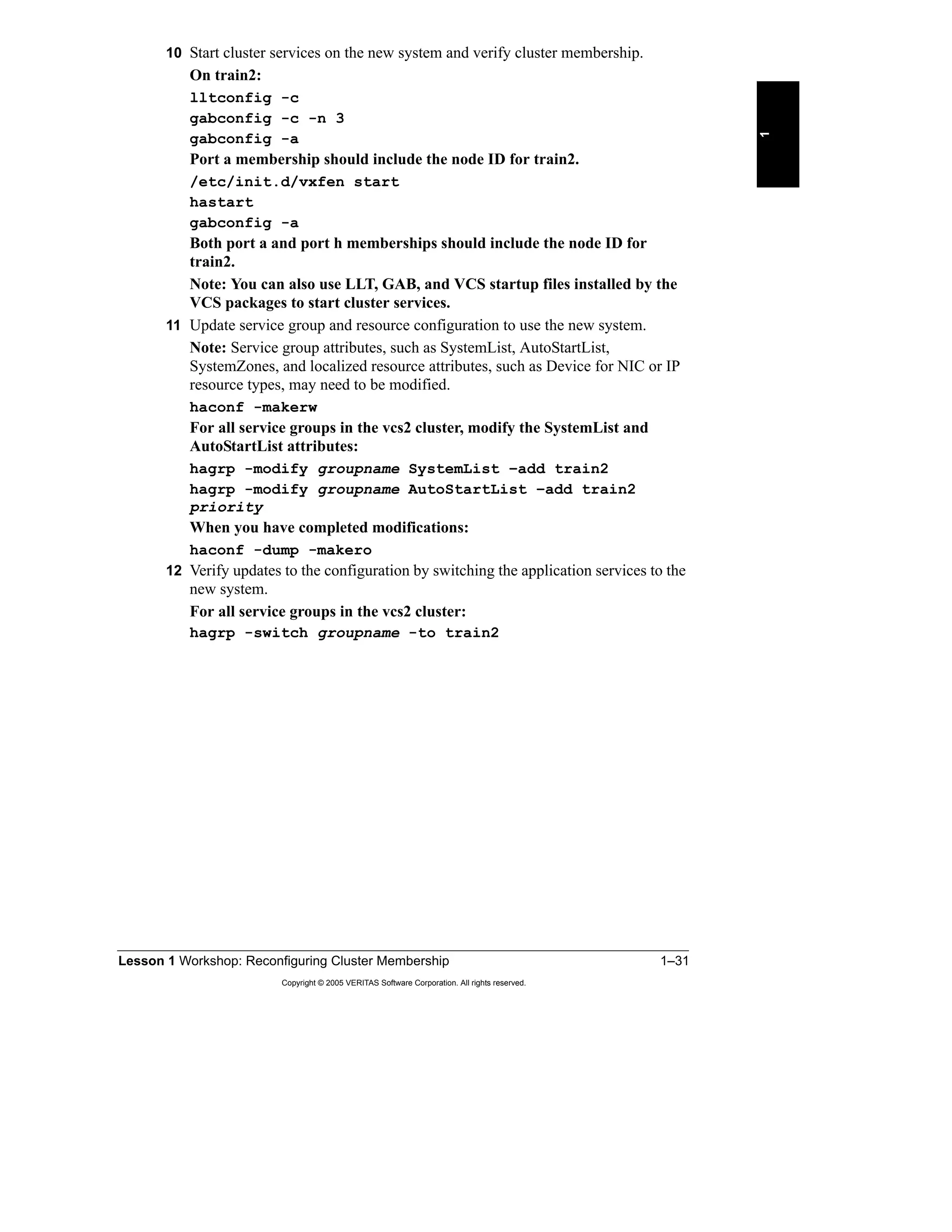 Lesson 1 Workshop: Reconfiguring Cluster Membership 1–31
Copyright © 2005 VERITAS Software Corporation. All rights reserved.
1
10 Start cluster services on the new system and verify cluster membership.
On train2:
lltconfig -c
gabconfig -c -n 3
gabconfig -a
Port a membership should include the node ID for train2.
/etc/init.d/vxfen start
hastart
gabconfig -a
Both port a and port h memberships should include the node ID for
train2.
Note: You can also use LLT, GAB, and VCS startup files installed by the
VCS packages to start cluster services.
11 Update service group and resource configuration to use the new system.
Note: Service group attributes, such as SystemList, AutoStartList,
SystemZones, and localized resource attributes, such as Device for NIC or IP
resource types, may need to be modified.
haconf -makerw
For all service groups in the vcs2 cluster, modify the SystemList and
AutoStartList attributes:
hagrp -modify groupname SystemList –add train2
hagrp -modify groupname AutoStartList –add train2
priority
When you have completed modifications:
haconf -dump -makero
12 Verify updates to the configuration by switching the application services to the
new system.
For all service groups in the vcs2 cluster:
hagrp -switch groupname -to train2
 
