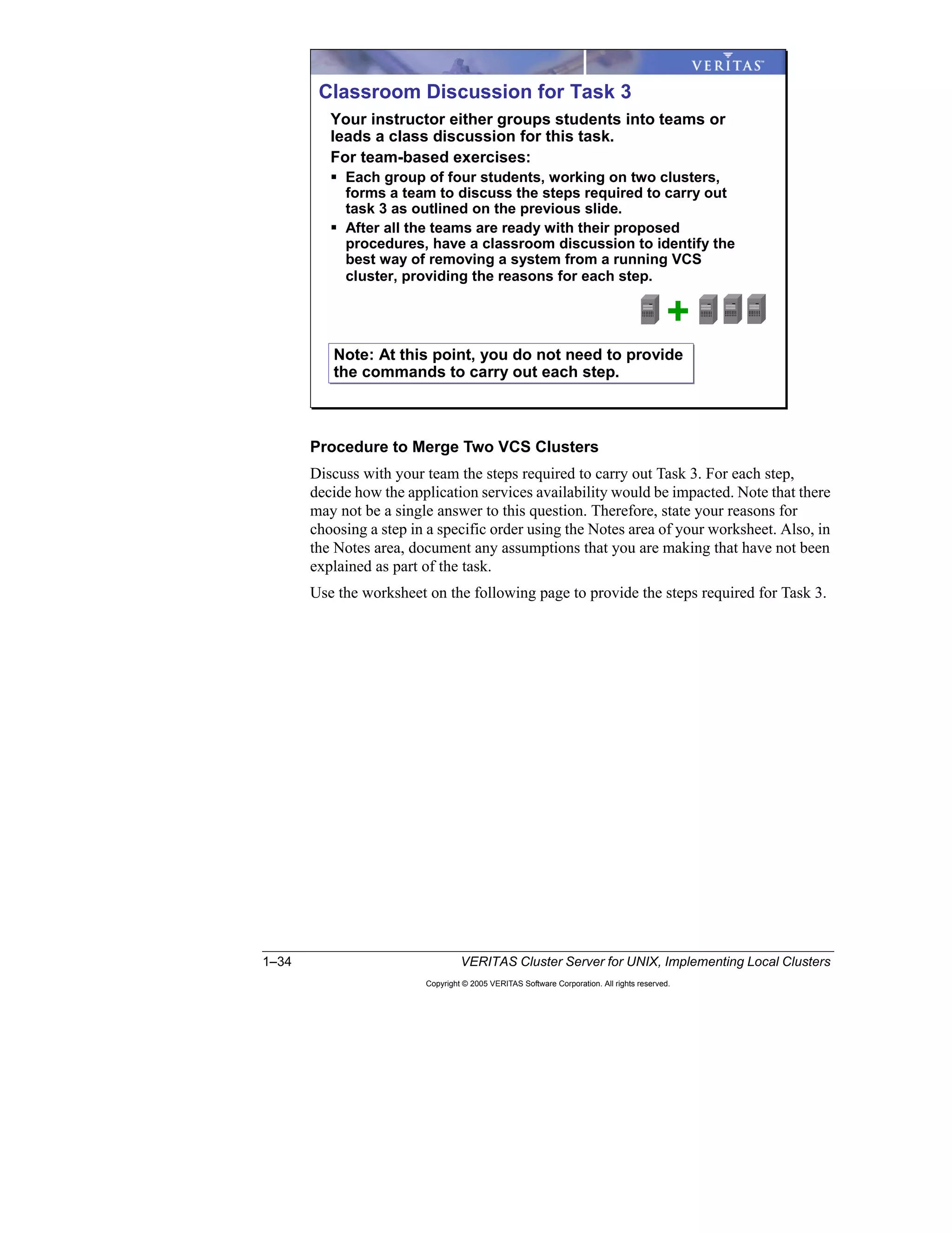 1–34 VERITAS Cluster Server for UNIX, Implementing Local Clusters
Copyright © 2005 VERITAS Software Corporation. All rights reserved.
Procedure to Merge Two VCS Clusters
Discuss with your team the steps required to carry out Task 3. For each step,
decide how the application services availability would be impacted. Note that there
may not be a single answer to this question. Therefore, state your reasons for
choosing a step in a specific order using the Notes area of your worksheet. Also, in
the Notes area, document any assumptions that you are making that have not been
explained as part of the task.
Use the worksheet on the following page to provide the steps required for Task 3.
Classroom Discussion for Task 3
Note: At this point, you do not need to provide
the commands to carry out each step.
Note: At this point, you do not need to provide
the commands to carry out each step.
Your instructor either groups students into teams or
leads a class discussion for this task.
For team-based exercises:
Each group of four students, working on two clusters,
forms a team to discuss the steps required to carry out
task 3 as outlined on the previous slide.
After all the teams are ready with their proposed
procedures, have a classroom discussion to identify the
best way of removing a system from a running VCS
cluster, providing the reasons for each step.
+
 