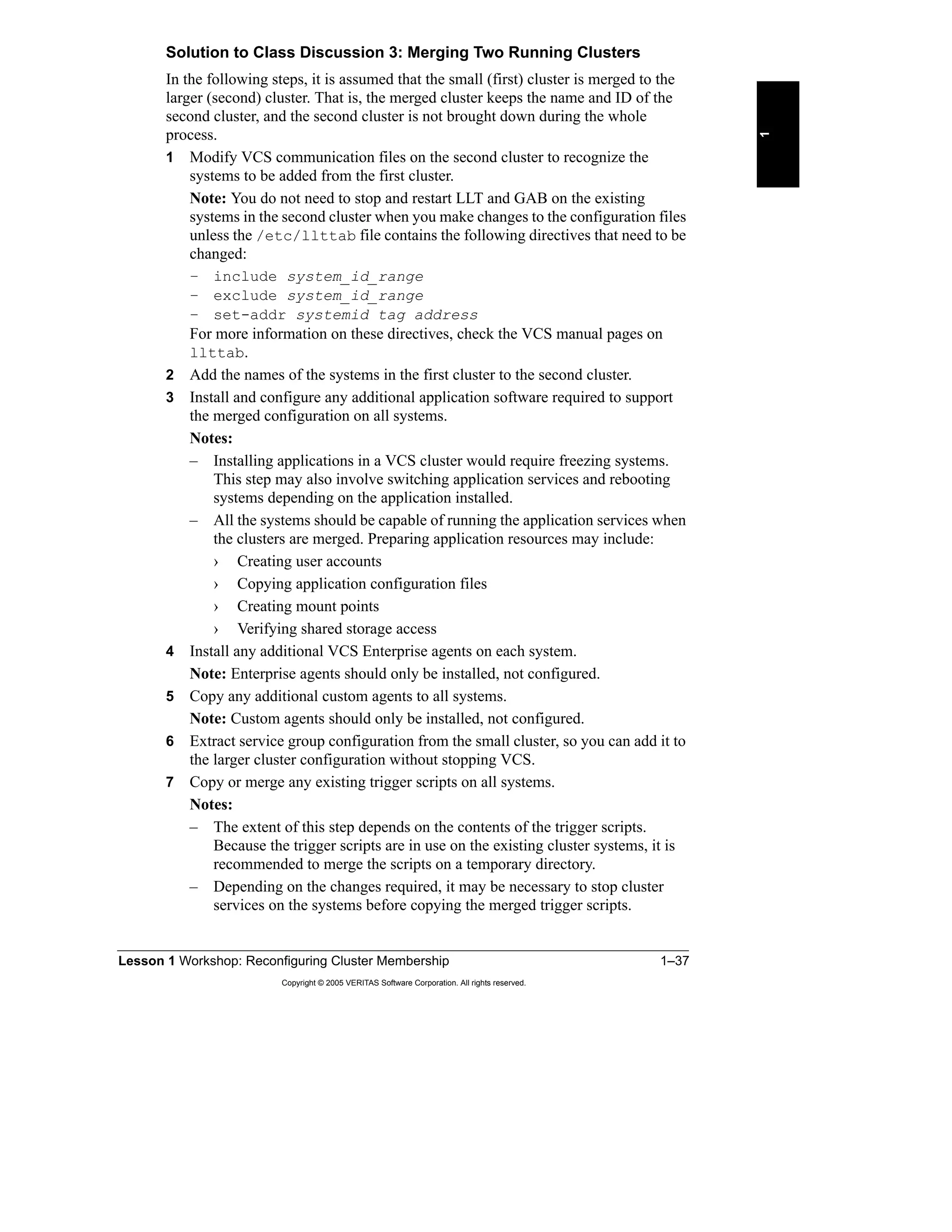 Lesson 1 Workshop: Reconfiguring Cluster Membership 1–37
Copyright © 2005 VERITAS Software Corporation. All rights reserved.
1
Solution to Class Discussion 3: Merging Two Running Clusters
In the following steps, it is assumed that the small (first) cluster is merged to the
larger (second) cluster. That is, the merged cluster keeps the name and ID of the
second cluster, and the second cluster is not brought down during the whole
process.
1 Modify VCS communication files on the second cluster to recognize the
systems to be added from the first cluster.
Note: You do not need to stop and restart LLT and GAB on the existing
systems in the second cluster when you make changes to the configuration files
unless the /etc/llttab file contains the following directives that need to be
changed:
– include system_id_range
– exclude system_id_range
– set-addr systemid tag address
For more information on these directives, check the VCS manual pages on
llttab.
2 Add the names of the systems in the first cluster to the second cluster.
3 Install and configure any additional application software required to support
the merged configuration on all systems.
Notes:
– Installing applications in a VCS cluster would require freezing systems.
This step may also involve switching application services and rebooting
systems depending on the application installed.
– All the systems should be capable of running the application services when
the clusters are merged. Preparing application resources may include:
› Creating user accounts
› Copying application configuration files
› Creating mount points
› Verifying shared storage access
4 Install any additional VCS Enterprise agents on each system.
Note: Enterprise agents should only be installed, not configured.
5 Copy any additional custom agents to all systems.
Note: Custom agents should only be installed, not configured.
6 Extract service group configuration from the small cluster, so you can add it to
the larger cluster configuration without stopping VCS.
7 Copy or merge any existing trigger scripts on all systems.
Notes:
– The extent of this step depends on the contents of the trigger scripts.
Because the trigger scripts are in use on the existing cluster systems, it is
recommended to merge the scripts on a temporary directory.
– Depending on the changes required, it may be necessary to stop cluster
services on the systems before copying the merged trigger scripts.
 