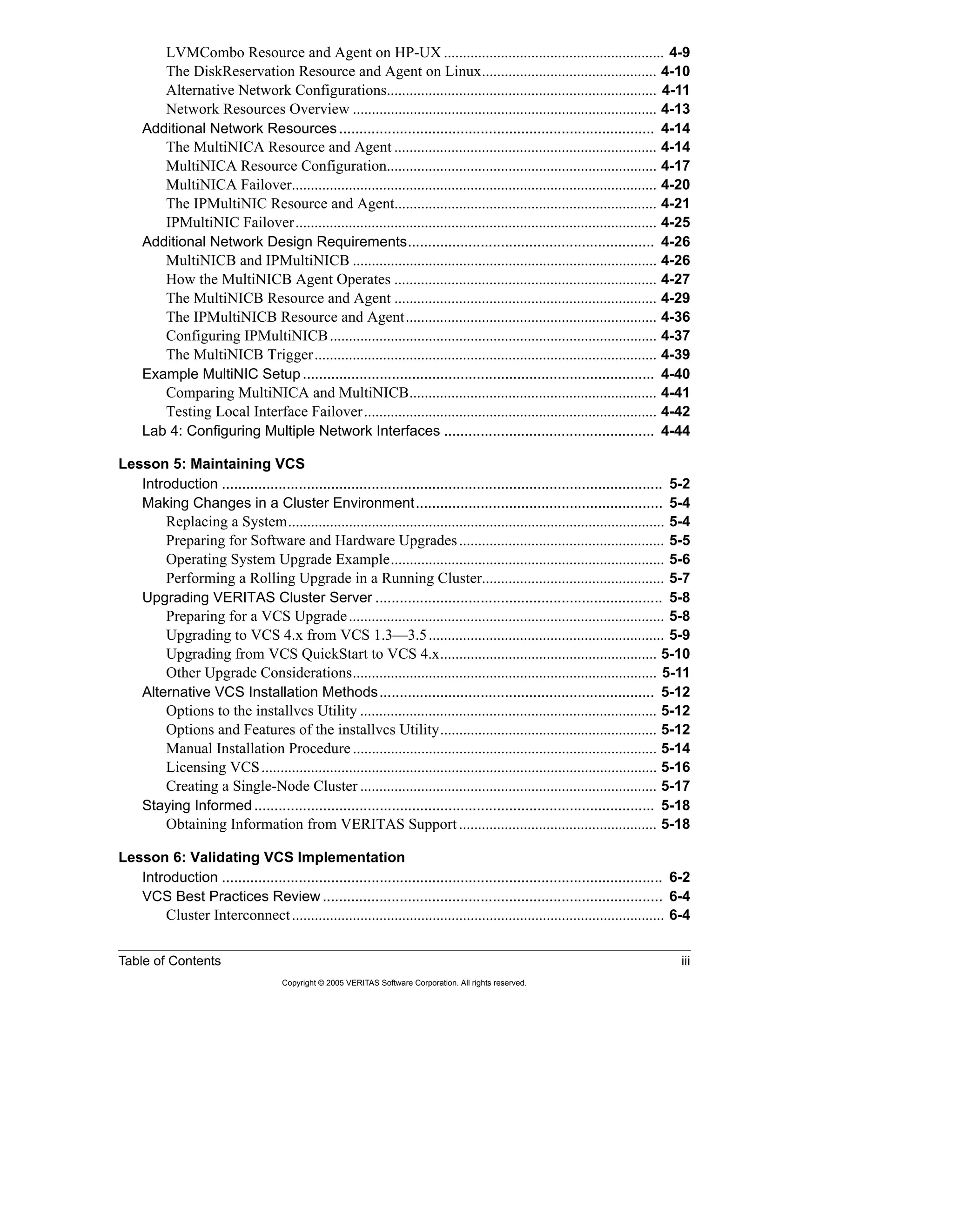 Table of Contents iii
Copyright © 2005 VERITAS Software Corporation. All rights reserved.
LVMCombo Resource and Agent on HP-UX .......................................................... 4-9
The DiskReservation Resource and Agent on Linux.............................................. 4-10
Alternative Network Configurations....................................................................... 4-11
Network Resources Overview ................................................................................ 4-13
Additional Network Resources.............................................................................. 4-14
The MultiNICA Resource and Agent ..................................................................... 4-14
MultiNICA Resource Configuration....................................................................... 4-17
MultiNICA Failover................................................................................................ 4-20
The IPMultiNIC Resource and Agent..................................................................... 4-21
IPMultiNIC Failover............................................................................................... 4-25
Additional Network Design Requirements............................................................. 4-26
MultiNICB and IPMultiNICB ................................................................................ 4-26
How the MultiNICB Agent Operates ..................................................................... 4-27
The MultiNICB Resource and Agent ..................................................................... 4-29
The IPMultiNICB Resource and Agent.................................................................. 4-36
Configuring IPMultiNICB...................................................................................... 4-37
The MultiNICB Trigger.......................................................................................... 4-39
Example MultiNIC Setup....................................................................................... 4-40
Comparing MultiNICA and MultiNICB................................................................. 4-41
Testing Local Interface Failover............................................................................. 4-42
Lab 4: Configuring Multiple Network Interfaces .................................................... 4-44
Lesson 5: Maintaining VCS
Introduction ............................................................................................................. 5-2
Making Changes in a Cluster Environment............................................................. 5-4
Replacing a System................................................................................................... 5-4
Preparing for Software and Hardware Upgrades...................................................... 5-5
Operating System Upgrade Example........................................................................ 5-6
Performing a Rolling Upgrade in a Running Cluster................................................ 5-7
Upgrading VERITAS Cluster Server ....................................................................... 5-8
Preparing for a VCS Upgrade................................................................................... 5-8
Upgrading to VCS 4.x from VCS 1.3—3.5.............................................................. 5-9
Upgrading from VCS QuickStart to VCS 4.x......................................................... 5-10
Other Upgrade Considerations................................................................................ 5-11
Alternative VCS Installation Methods.................................................................... 5-12
Options to the installvcs Utility .............................................................................. 5-12
Options and Features of the installvcs Utility......................................................... 5-12
Manual Installation Procedure................................................................................ 5-14
Licensing VCS........................................................................................................ 5-16
Creating a Single-Node Cluster .............................................................................. 5-17
Staying Informed................................................................................................... 5-18
Obtaining Information from VERITAS Support.................................................... 5-18
Lesson 6: Validating VCS Implementation
Introduction ............................................................................................................. 6-2
VCS Best Practices Review.................................................................................... 6-4
Cluster Interconnect.................................................................................................. 6-4
 