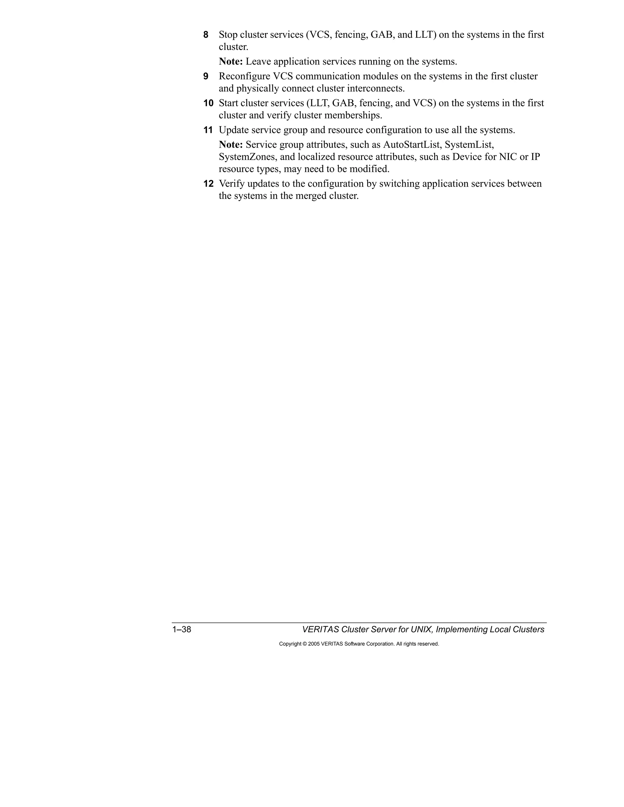 1–38 VERITAS Cluster Server for UNIX, Implementing Local Clusters
Copyright © 2005 VERITAS Software Corporation. All rights reserved.
8 Stop cluster services (VCS, fencing, GAB, and LLT) on the systems in the first
cluster.
Note: Leave application services running on the systems.
9 Reconfigure VCS communication modules on the systems in the first cluster
and physically connect cluster interconnects.
10 Start cluster services (LLT, GAB, fencing, and VCS) on the systems in the first
cluster and verify cluster memberships.
11 Update service group and resource configuration to use all the systems.
Note: Service group attributes, such as AutoStartList, SystemList,
SystemZones, and localized resource attributes, such as Device for NIC or IP
resource types, may need to be modified.
12 Verify updates to the configuration by switching application services between
the systems in the merged cluster.
 