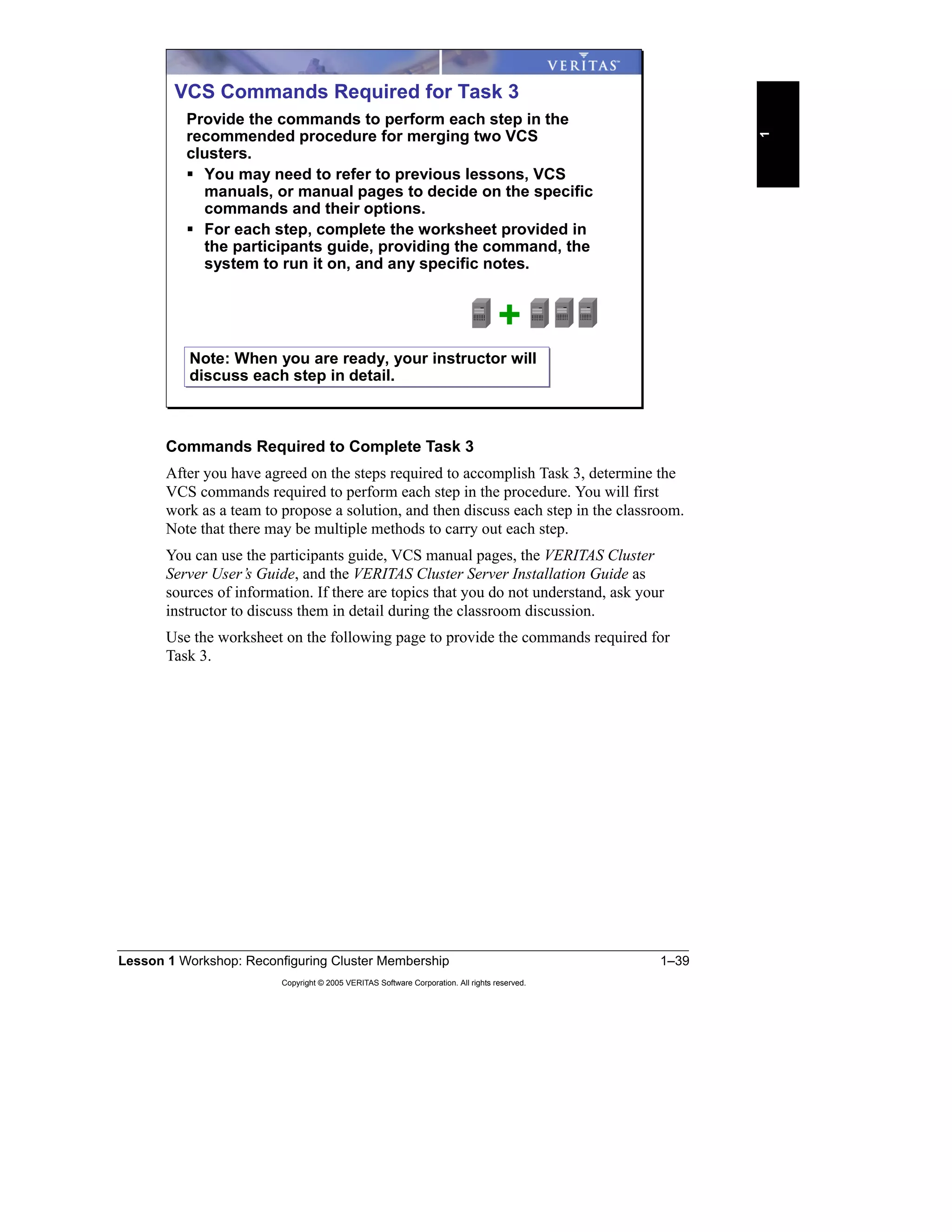 Lesson 1 Workshop: Reconfiguring Cluster Membership 1–39
Copyright © 2005 VERITAS Software Corporation. All rights reserved.
1
Commands Required to Complete Task 3
After you have agreed on the steps required to accomplish Task 3, determine the
VCS commands required to perform each step in the procedure. You will first
work as a team to propose a solution, and then discuss each step in the classroom.
Note that there may be multiple methods to carry out each step.
You can use the participants guide, VCS manual pages, the VERITAS Cluster
Server User’s Guide, and the VERITAS Cluster Server Installation Guide as
sources of information. If there are topics that you do not understand, ask your
instructor to discuss them in detail during the classroom discussion.
Use the worksheet on the following page to provide the commands required for
Task 3.
VCS Commands Required for Task 3
Provide the commands to perform each step in the
recommended procedure for merging two VCS
clusters.
You may need to refer to previous lessons, VCS
manuals, or manual pages to decide on the specific
commands and their options.
For each step, complete the worksheet provided in
the participants guide, providing the command, the
system to run it on, and any specific notes.
+
Note: When you are ready, your instructor will
discuss each step in detail.
Note: When you are ready, your instructor will
discuss each step in detail.
 