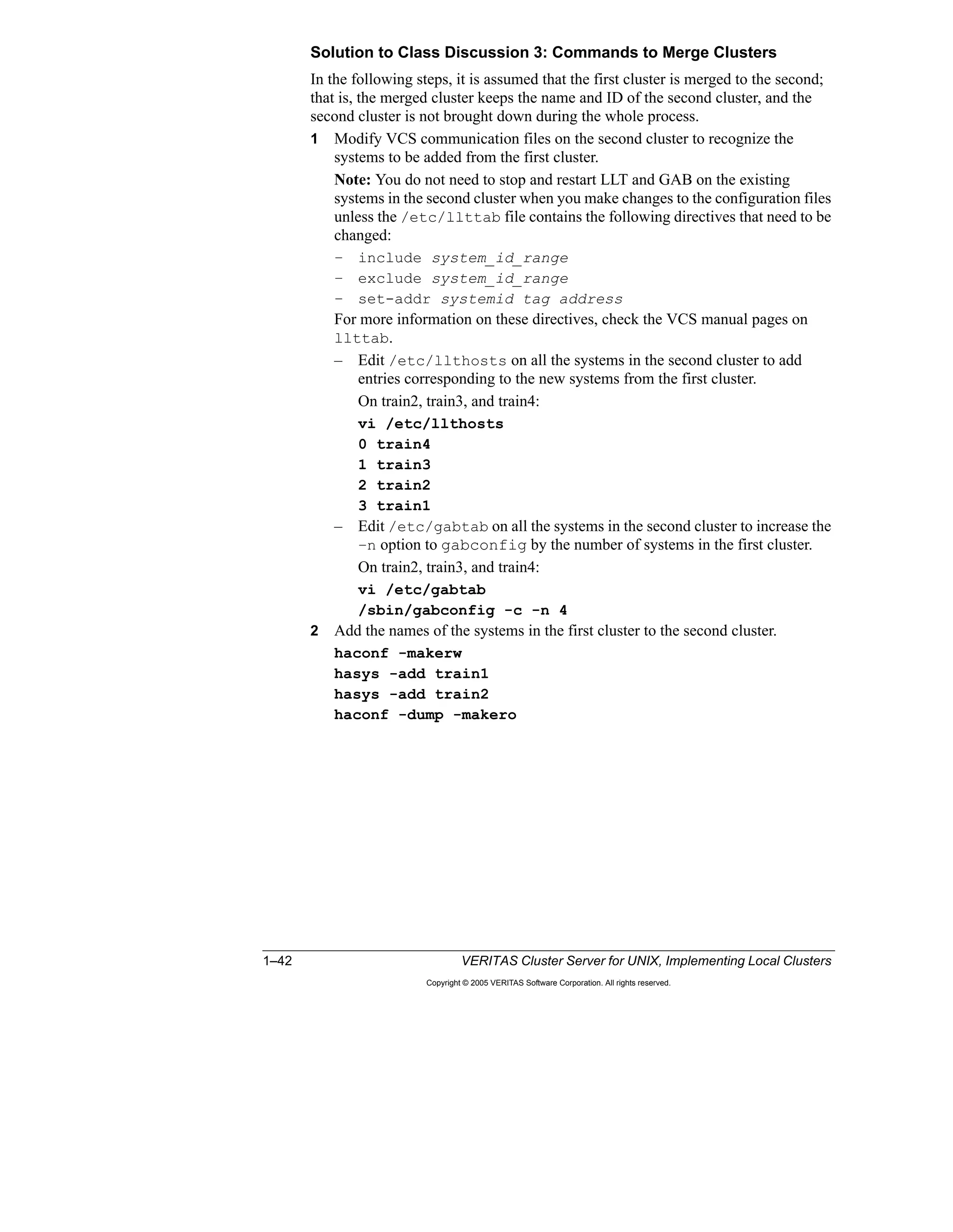 1–42 VERITAS Cluster Server for UNIX, Implementing Local Clusters
Copyright © 2005 VERITAS Software Corporation. All rights reserved.
Solution to Class Discussion 3: Commands to Merge Clusters
In the following steps, it is assumed that the first cluster is merged to the second;
that is, the merged cluster keeps the name and ID of the second cluster, and the
second cluster is not brought down during the whole process.
1 Modify VCS communication files on the second cluster to recognize the
systems to be added from the first cluster.
Note: You do not need to stop and restart LLT and GAB on the existing
systems in the second cluster when you make changes to the configuration files
unless the /etc/llttab file contains the following directives that need to be
changed:
– include system_id_range
– exclude system_id_range
– set-addr systemid tag address
For more information on these directives, check the VCS manual pages on
llttab.
– Edit /etc/llthosts on all the systems in the second cluster to add
entries corresponding to the new systems from the first cluster.
On train2, train3, and train4:
vi /etc/llthosts
0 train4
1 train3
2 train2
3 train1
– Edit /etc/gabtab on all the systems in the second cluster to increase the
–n option to gabconfig by the number of systems in the first cluster.
On train2, train3, and train4:
vi /etc/gabtab
/sbin/gabconfig -c -n 4
2 Add the names of the systems in the first cluster to the second cluster.
haconf -makerw
hasys -add train1
hasys -add train2
haconf -dump -makero
 