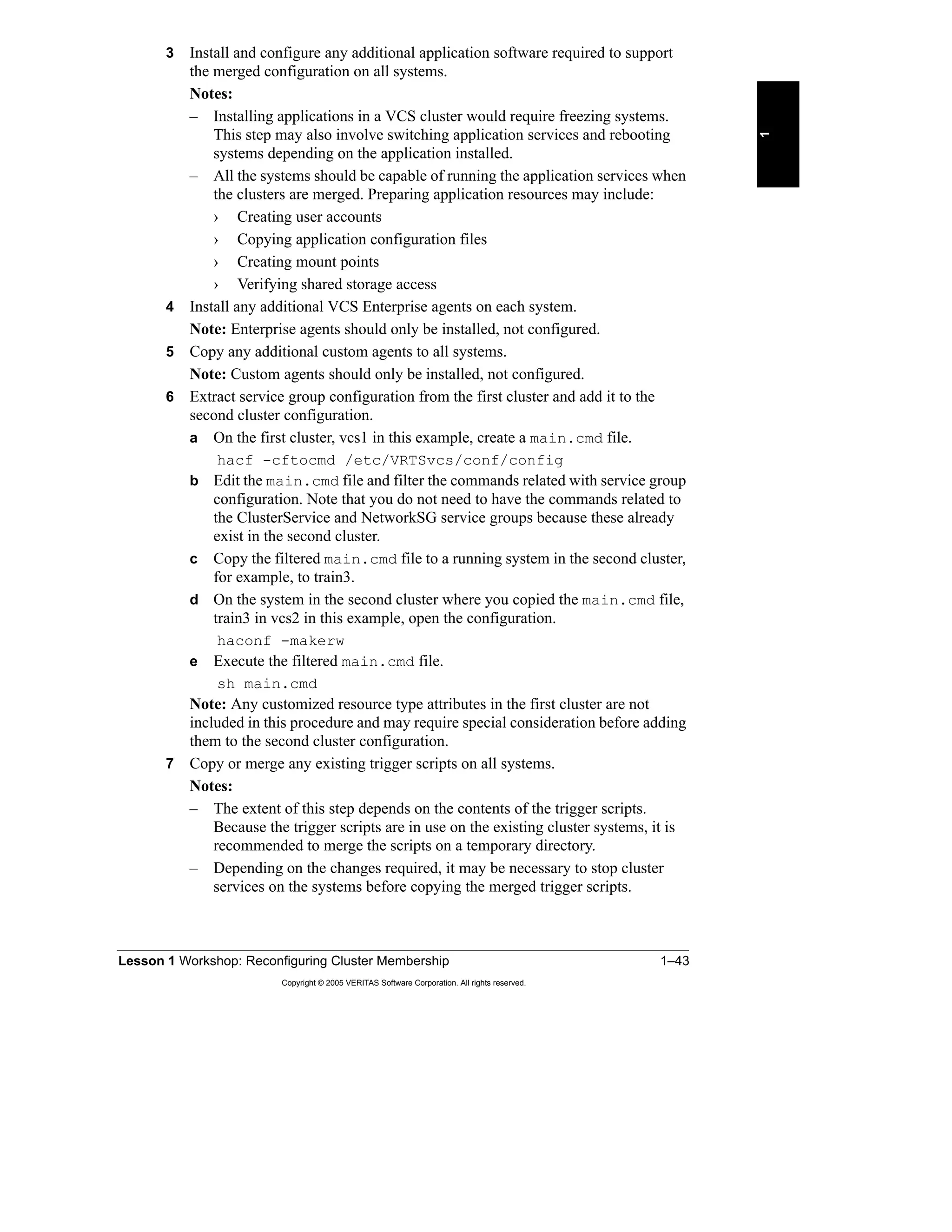 Lesson 1 Workshop: Reconfiguring Cluster Membership 1–43
Copyright © 2005 VERITAS Software Corporation. All rights reserved.
1
3 Install and configure any additional application software required to support
the merged configuration on all systems.
Notes:
– Installing applications in a VCS cluster would require freezing systems.
This step may also involve switching application services and rebooting
systems depending on the application installed.
– All the systems should be capable of running the application services when
the clusters are merged. Preparing application resources may include:
› Creating user accounts
› Copying application configuration files
› Creating mount points
› Verifying shared storage access
4 Install any additional VCS Enterprise agents on each system.
Note: Enterprise agents should only be installed, not configured.
5 Copy any additional custom agents to all systems.
Note: Custom agents should only be installed, not configured.
6 Extract service group configuration from the first cluster and add it to the
second cluster configuration.
a On the first cluster, vcs1 in this example, create a main.cmd file.
hacf -cftocmd /etc/VRTSvcs/conf/config
b Edit the main.cmd file and filter the commands related with service group
configuration. Note that you do not need to have the commands related to
the ClusterService and NetworkSG service groups because these already
exist in the second cluster.
c Copy the filtered main.cmd file to a running system in the second cluster,
for example, to train3.
d On the system in the second cluster where you copied the main.cmd file,
train3 in vcs2 in this example, open the configuration.
haconf -makerw
e Execute the filtered main.cmd file.
sh main.cmd
Note: Any customized resource type attributes in the first cluster are not
included in this procedure and may require special consideration before adding
them to the second cluster configuration.
7 Copy or merge any existing trigger scripts on all systems.
Notes:
– The extent of this step depends on the contents of the trigger scripts.
Because the trigger scripts are in use on the existing cluster systems, it is
recommended to merge the scripts on a temporary directory.
– Depending on the changes required, it may be necessary to stop cluster
services on the systems before copying the merged trigger scripts.
 