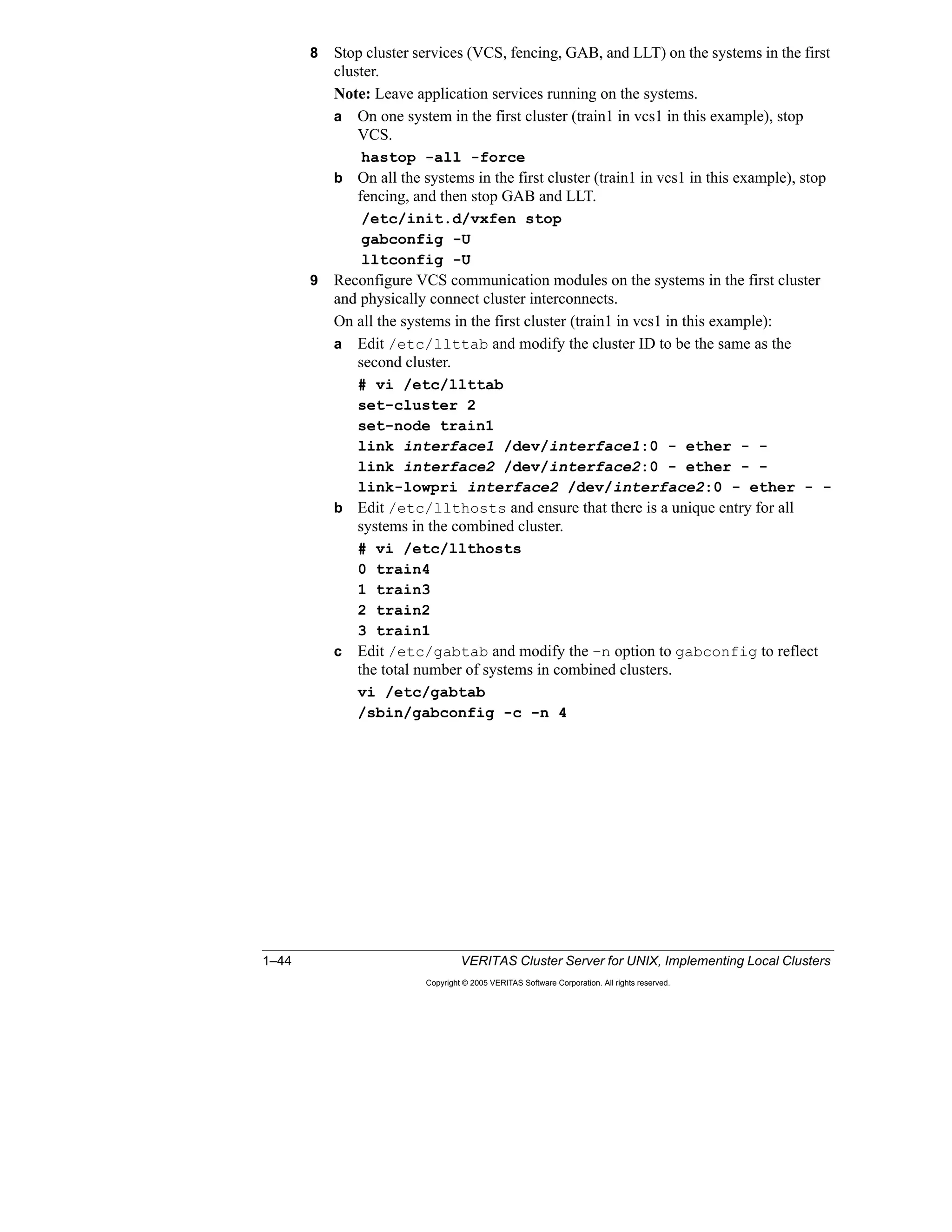 1–44 VERITAS Cluster Server for UNIX, Implementing Local Clusters
Copyright © 2005 VERITAS Software Corporation. All rights reserved.
8 Stop cluster services (VCS, fencing, GAB, and LLT) on the systems in the first
cluster.
Note: Leave application services running on the systems.
a On one system in the first cluster (train1 in vcs1 in this example), stop
VCS.
hastop -all -force
b On all the systems in the first cluster (train1 in vcs1 in this example), stop
fencing, and then stop GAB and LLT.
/etc/init.d/vxfen stop
gabconfig -U
lltconfig -U
9 Reconfigure VCS communication modules on the systems in the first cluster
and physically connect cluster interconnects.
On all the systems in the first cluster (train1 in vcs1 in this example):
a Edit /etc/llttab and modify the cluster ID to be the same as the
second cluster.
# vi /etc/llttab
set-cluster 2
set-node train1
link interface1 /dev/interface1:0 - ether - -
link interface2 /dev/interface2:0 - ether - -
link-lowpri interface2 /dev/interface2:0 - ether - -
b Edit /etc/llthosts and ensure that there is a unique entry for all
systems in the combined cluster.
# vi /etc/llthosts
0 train4
1 train3
2 train2
3 train1
c Edit /etc/gabtab and modify the –n option to gabconfig to reflect
the total number of systems in combined clusters.
vi /etc/gabtab
/sbin/gabconfig -c -n 4
 