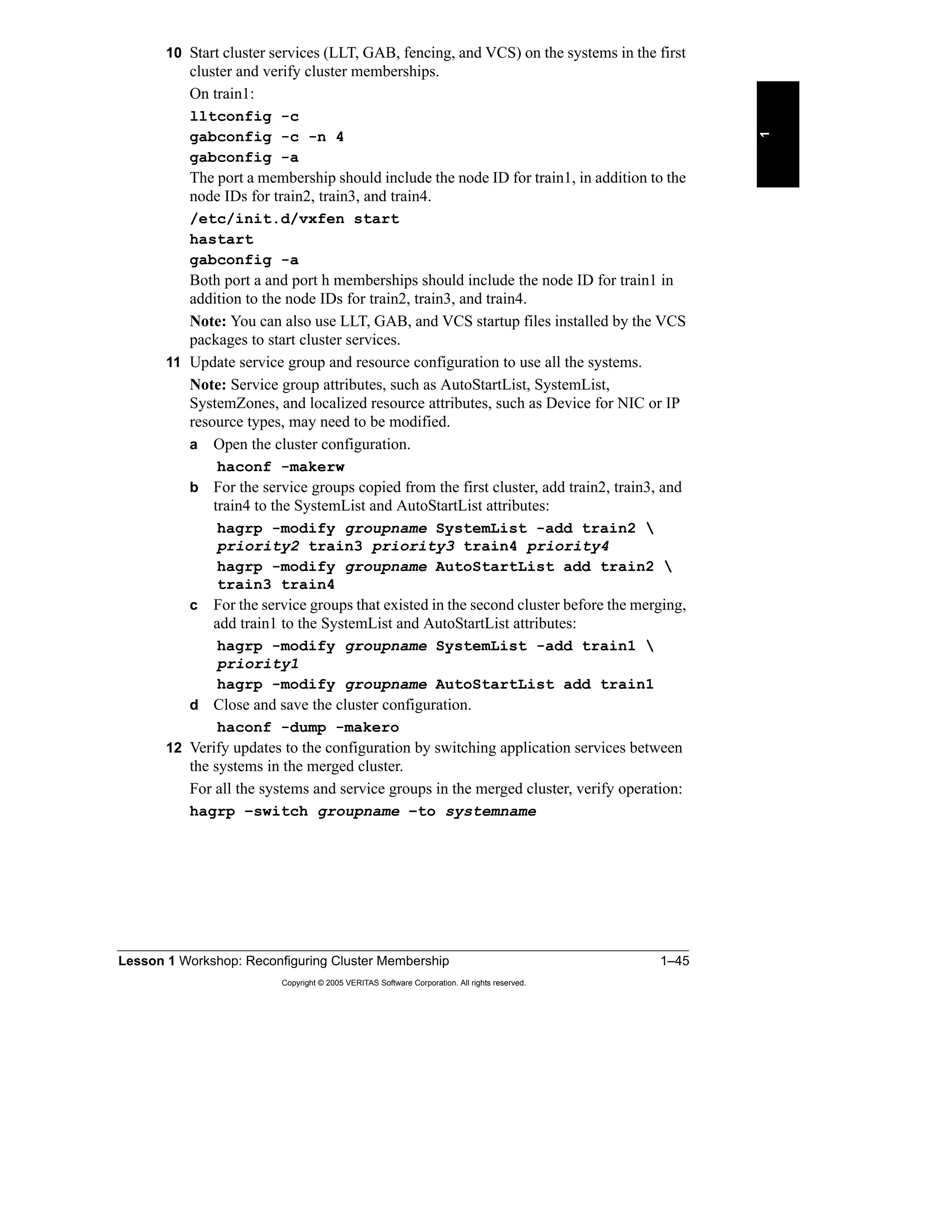 Lesson 1 Workshop: Reconfiguring Cluster Membership 1–45
Copyright © 2005 VERITAS Software Corporation. All rights reserved.
1
10 Start cluster services (LLT, GAB, fencing, and VCS) on the systems in the first
cluster and verify cluster memberships.
On train1:
lltconfig -c
gabconfig -c -n 4
gabconfig -a
The port a membership should include the node ID for train1, in addition to the
node IDs for train2, train3, and train4.
/etc/init.d/vxfen start
hastart
gabconfig -a
Both port a and port h memberships should include the node ID for train1 in
addition to the node IDs for train2, train3, and train4.
Note: You can also use LLT, GAB, and VCS startup files installed by the VCS
packages to start cluster services.
11 Update service group and resource configuration to use all the systems.
Note: Service group attributes, such as AutoStartList, SystemList,
SystemZones, and localized resource attributes, such as Device for NIC or IP
resource types, may need to be modified.
a Open the cluster configuration.
haconf -makerw
b For the service groups copied from the first cluster, add train2, train3, and
train4 to the SystemList and AutoStartList attributes:
hagrp -modify groupname SystemList -add train2 
priority2 train3 priority3 train4 priority4
hagrp -modify groupname AutoStartList add train2 
train3 train4
c For the service groups that existed in the second cluster before the merging,
add train1 to the SystemList and AutoStartList attributes:
hagrp -modify groupname SystemList -add train1 
priority1
hagrp -modify groupname AutoStartList add train1
d Close and save the cluster configuration.
haconf -dump -makero
12 Verify updates to the configuration by switching application services between
the systems in the merged cluster.
For all the systems and service groups in the merged cluster, verify operation:
hagrp –switch groupname –to systemname
 