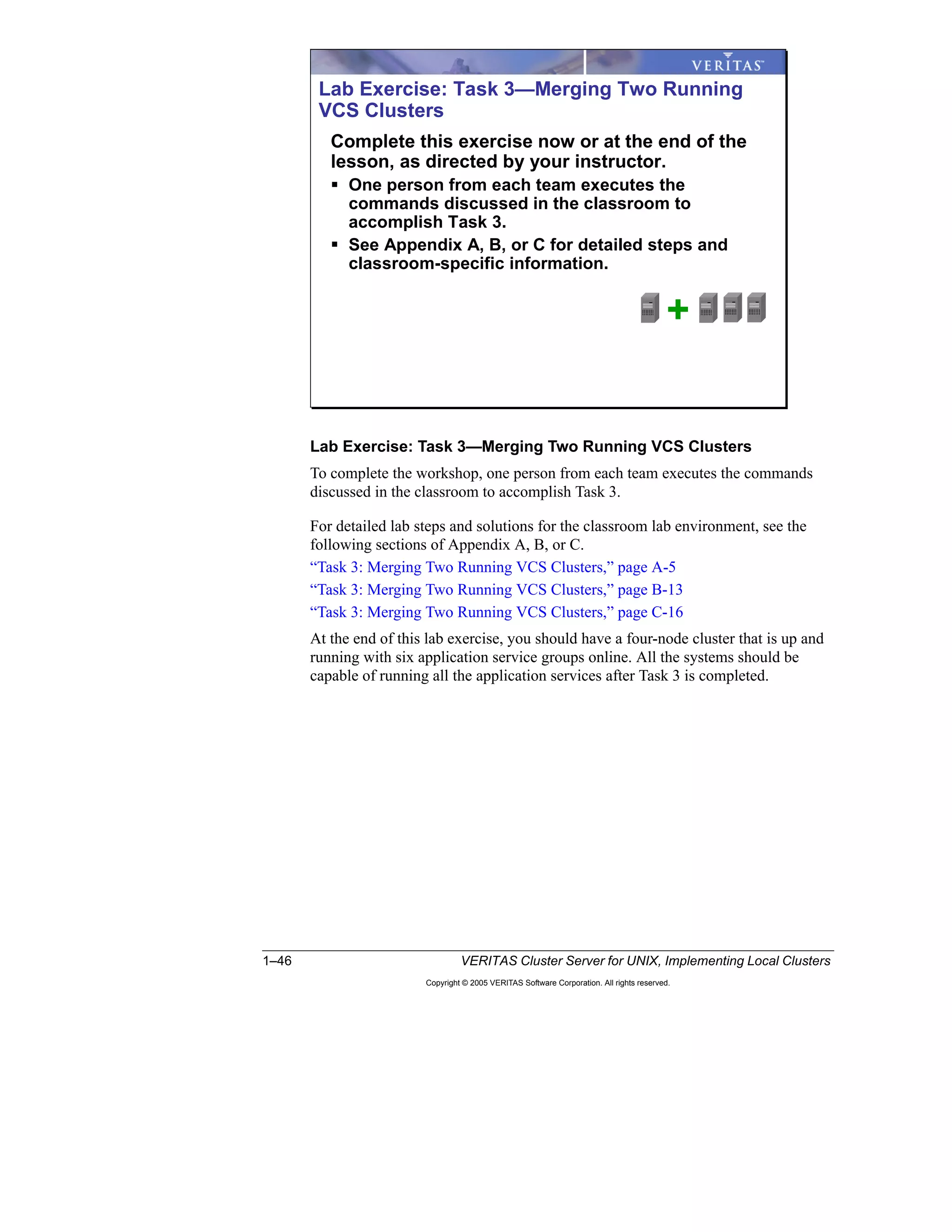 1–46 VERITAS Cluster Server for UNIX, Implementing Local Clusters
Copyright © 2005 VERITAS Software Corporation. All rights reserved.
Lab Exercise: Task 3—Merging Two Running VCS Clusters
To complete the workshop, one person from each team executes the commands
discussed in the classroom to accomplish Task 3.
For detailed lab steps and solutions for the classroom lab environment, see the
following sections of Appendix A, B, or C.
“Task 3: Merging Two Running VCS Clusters,” page A-5
“Task 3: Merging Two Running VCS Clusters,” page B-13
“Task 3: Merging Two Running VCS Clusters,” page C-16
At the end of this lab exercise, you should have a four-node cluster that is up and
running with six application service groups online. All the systems should be
capable of running all the application services after Task 3 is completed.
Lab Exercise: Task 3—Merging Two Running
VCS Clusters
Complete this exercise now or at the end of the
lesson, as directed by your instructor.
One person from each team executes the
commands discussed in the classroom to
accomplish Task 3.
See Appendix A, B, or C for detailed steps and
classroom-specific information.
+
 