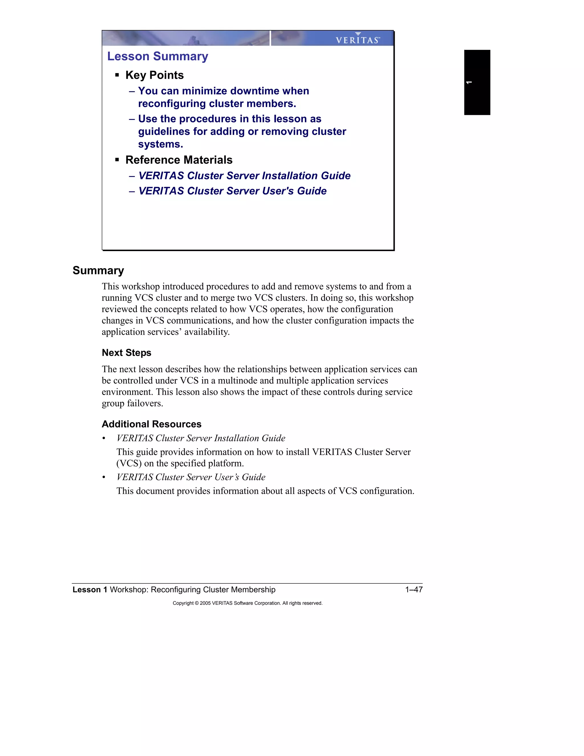 Lesson 1 Workshop: Reconfiguring Cluster Membership 1–47
Copyright © 2005 VERITAS Software Corporation. All rights reserved.
1
Summary
This workshop introduced procedures to add and remove systems to and from a
running VCS cluster and to merge two VCS clusters. In doing so, this workshop
reviewed the concepts related to how VCS operates, how the configuration
changes in VCS communications, and how the cluster configuration impacts the
application services’ availability.
Next Steps
The next lesson describes how the relationships between application services can
be controlled under VCS in a multinode and multiple application services
environment. This lesson also shows the impact of these controls during service
group failovers.
Additional Resources
• VERITAS Cluster Server Installation Guide
This guide provides information on how to install VERITAS Cluster Server
(VCS) on the specified platform.
• VERITAS Cluster Server User’s Guide
This document provides information about all aspects of VCS configuration.
Lesson Summary
Key Points
– You can minimize downtime when
reconfiguring cluster members.
– Use the procedures in this lesson as
guidelines for adding or removing cluster
systems.
Reference Materials
– VERITAS Cluster Server Installation Guide
– VERITAS Cluster Server User's Guide
 