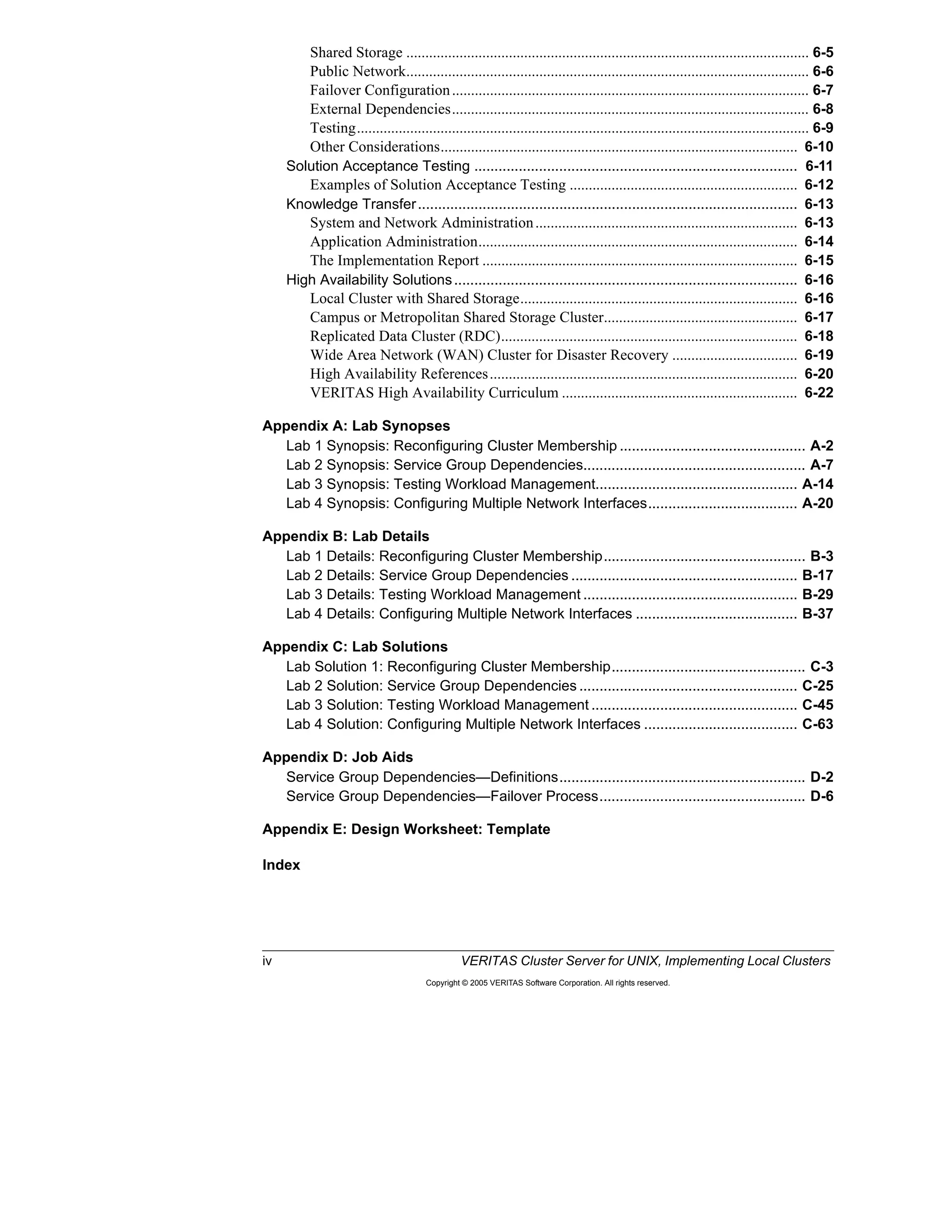 iv VERITAS Cluster Server for UNIX, Implementing Local Clusters
Copyright © 2005 VERITAS Software Corporation. All rights reserved.
Shared Storage .......................................................................................................... 6-5
Public Network.......................................................................................................... 6-6
Failover Configuration.............................................................................................. 6-7
External Dependencies.............................................................................................. 6-8
Testing....................................................................................................................... 6-9
Other Considerations.............................................................................................. 6-10
Solution Acceptance Testing ................................................................................ 6-11
Examples of Solution Acceptance Testing ............................................................ 6-12
Knowledge Transfer.............................................................................................. 6-13
System and Network Administration..................................................................... 6-13
Application Administration.................................................................................... 6-14
The Implementation Report ................................................................................... 6-15
High Availability Solutions..................................................................................... 6-16
Local Cluster with Shared Storage......................................................................... 6-16
Campus or Metropolitan Shared Storage Cluster................................................... 6-17
Replicated Data Cluster (RDC).............................................................................. 6-18
Wide Area Network (WAN) Cluster for Disaster Recovery ................................. 6-19
High Availability References................................................................................. 6-20
VERITAS High Availability Curriculum .............................................................. 6-22
Appendix A: Lab Synopses
Lab 1 Synopsis: Reconfiguring Cluster Membership .............................................. A-2
Lab 2 Synopsis: Service Group Dependencies....................................................... A-7
Lab 3 Synopsis: Testing Workload Management.................................................. A-14
Lab 4 Synopsis: Configuring Multiple Network Interfaces..................................... A-20
Appendix B: Lab Details
Lab 1 Details: Reconfiguring Cluster Membership.................................................. B-3
Lab 2 Details: Service Group Dependencies ........................................................ B-17
Lab 3 Details: Testing Workload Management ..................................................... B-29
Lab 4 Details: Configuring Multiple Network Interfaces ........................................ B-37
Appendix C: Lab Solutions
Lab Solution 1: Reconfiguring Cluster Membership................................................ C-3
Lab 2 Solution: Service Group Dependencies ...................................................... C-25
Lab 3 Solution: Testing Workload Management ................................................... C-45
Lab 4 Solution: Configuring Multiple Network Interfaces ...................................... C-63
Appendix D: Job Aids
Service Group Dependencies—Definitions............................................................. D-2
Service Group Dependencies—Failover Process................................................... D-6
Appendix E: Design Worksheet: Template
Index
 
