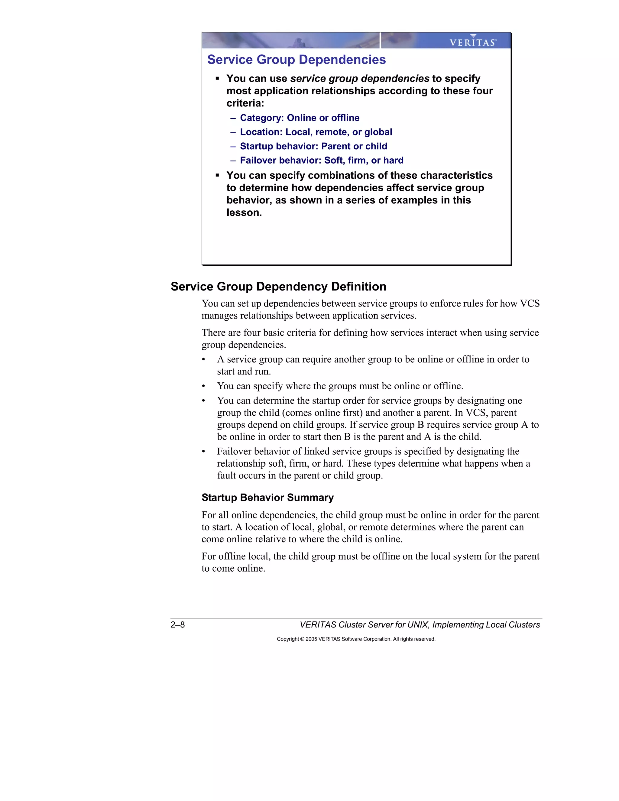 2–8 VERITAS Cluster Server for UNIX, Implementing Local Clusters
Copyright © 2005 VERITAS Software Corporation. All rights reserved.
Service Group Dependency Definition
You can set up dependencies between service groups to enforce rules for how VCS
manages relationships between application services.
There are four basic criteria for defining how services interact when using service
group dependencies.
• A service group can require another group to be online or offline in order to
start and run.
• You can specify where the groups must be online or offline.
• You can determine the startup order for service groups by designating one
group the child (comes online first) and another a parent. In VCS, parent
groups depend on child groups. If service group B requires service group A to
be online in order to start then B is the parent and A is the child.
• Failover behavior of linked service groups is specified by designating the
relationship soft, firm, or hard. These types determine what happens when a
fault occurs in the parent or child group.
Startup Behavior Summary
For all online dependencies, the child group must be online in order for the parent
to start. A location of local, global, or remote determines where the parent can
come online relative to where the child is online.
For offline local, the child group must be offline on the local system for the parent
to come online.
Service Group Dependencies
You can use service group dependencies to specify
most application relationships according to these four
criteria:
– Category: Online or offline
– Location: Local, remote, or global
– Startup behavior: Parent or child
– Failover behavior: Soft, firm, or hard
You can specify combinations of these characteristics
to determine how dependencies affect service group
behavior, as shown in a series of examples in this
lesson.
 