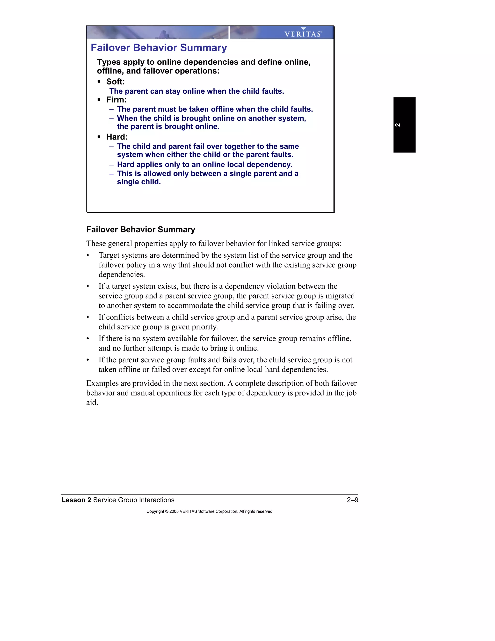 Lesson 2 Service Group Interactions 2–9
Copyright © 2005 VERITAS Software Corporation. All rights reserved.
2
Failover Behavior Summary
These general properties apply to failover behavior for linked service groups:
• Target systems are determined by the system list of the service group and the
failover policy in a way that should not conflict with the existing service group
dependencies.
• If a target system exists, but there is a dependency violation between the
service group and a parent service group, the parent service group is migrated
to another system to accommodate the child service group that is failing over.
• If conflicts between a child service group and a parent service group arise, the
child service group is given priority.
• If there is no system available for failover, the service group remains offline,
and no further attempt is made to bring it online.
• If the parent service group faults and fails over, the child service group is not
taken offline or failed over except for online local hard dependencies.
Examples are provided in the next section. A complete description of both failover
behavior and manual operations for each type of dependency is provided in the job
aid.
Failover Behavior Summary
Types apply to online dependencies and define online,
offline, and failover operations:
Soft:
The parent can stay online when the child faults.
Firm:
– The parent must be taken offline when the child faults.
– When the child is brought online on another system,
the parent is brought online.
Hard:
– The child and parent fail over together to the same
system when either the child or the parent faults.
– Hard applies only to an online local dependency.
– This is allowed only between a single parent and a
single child.
 