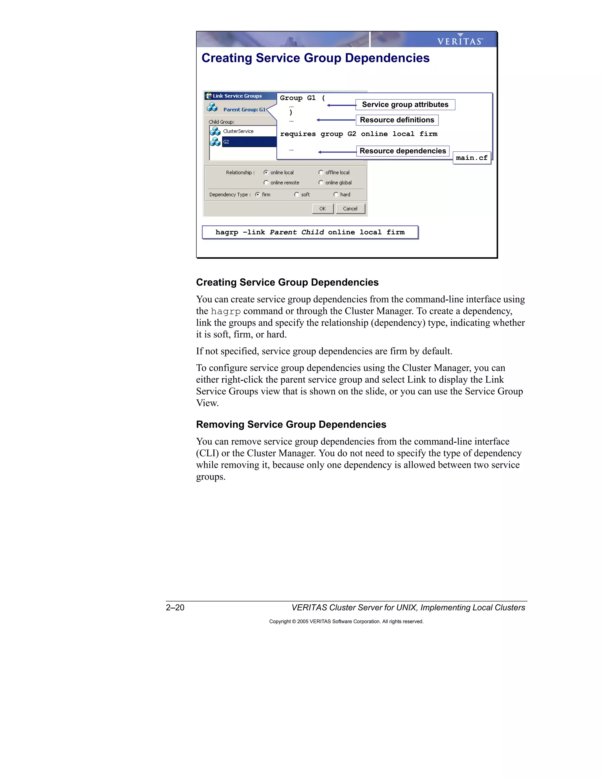 2–20 VERITAS Cluster Server for UNIX, Implementing Local Clusters
Copyright © 2005 VERITAS Software Corporation. All rights reserved.
Creating Service Group Dependencies
You can create service group dependencies from the command-line interface using
the hagrp command or through the Cluster Manager. To create a dependency,
link the groups and specify the relationship (dependency) type, indicating whether
it is soft, firm, or hard.
If not specified, service group dependencies are firm by default.
To configure service group dependencies using the Cluster Manager, you can
either right-click the parent service group and select Link to display the Link
Service Groups view that is shown on the slide, or you can use the Service Group
View.
Removing Service Group Dependencies
You can remove service group dependencies from the command-line interface
(CLI) or the Cluster Manager. You do not need to specify the type of dependency
while removing it, because only one dependency is allowed between two service
groups.
Creating Service Group Dependencies
hagrp –link Parent Child online local firmhagrp –link Parent Child online local firm
Group G1 (
…
)
…
requires group G2 online local firm
…
Group G1 (
…
)
…
requires group G2 online local firm
…
main.cfmain.cf
Resource dependencies
Resource definitions
Service group attributes
 