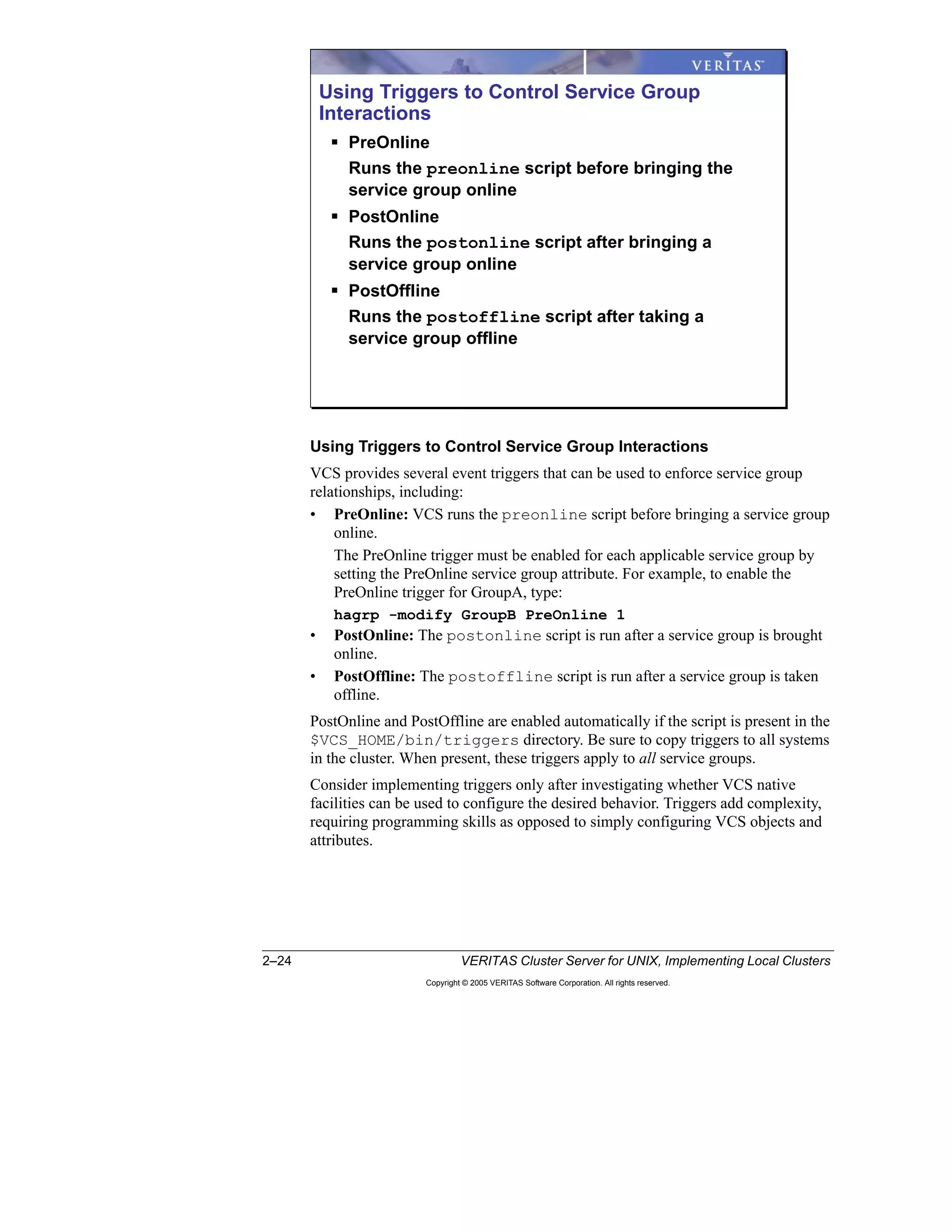 2–24 VERITAS Cluster Server for UNIX, Implementing Local Clusters
Copyright © 2005 VERITAS Software Corporation. All rights reserved.
Using Triggers to Control Service Group Interactions
VCS provides several event triggers that can be used to enforce service group
relationships, including:
• PreOnline: VCS runs the preonline script before bringing a service group
online.
The PreOnline trigger must be enabled for each applicable service group by
setting the PreOnline service group attribute. For example, to enable the
PreOnline trigger for GroupA, type:
hagrp -modify GroupB PreOnline 1
• PostOnline: The postonline script is run after a service group is brought
online.
• PostOffline: The postoffline script is run after a service group is taken
offline.
PostOnline and PostOffline are enabled automatically if the script is present in the
$VCS_HOME/bin/triggers directory. Be sure to copy triggers to all systems
in the cluster. When present, these triggers apply to all service groups.
Consider implementing triggers only after investigating whether VCS native
facilities can be used to configure the desired behavior. Triggers add complexity,
requiring programming skills as opposed to simply configuring VCS objects and
attributes.
Using Triggers to Control Service Group
Interactions
PreOnline
Runs the preonline script before bringing the
service group online
PostOnline
Runs the postonline script after bringing a
service group online
PostOffline
Runs the postoffline script after taking a
service group offline
 