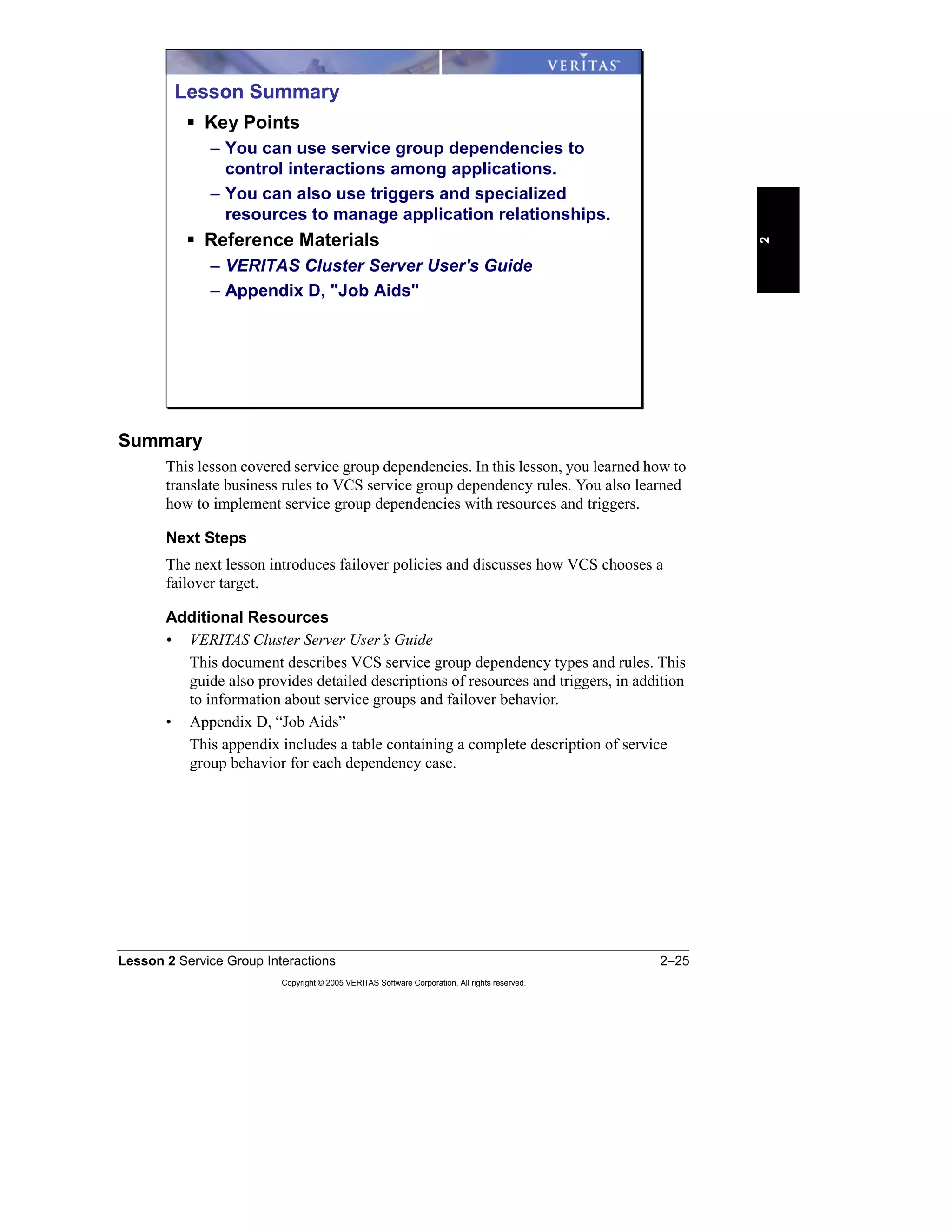 Lesson 2 Service Group Interactions 2–25
Copyright © 2005 VERITAS Software Corporation. All rights reserved.
2
Summary
This lesson covered service group dependencies. In this lesson, you learned how to
translate business rules to VCS service group dependency rules. You also learned
how to implement service group dependencies with resources and triggers.
Next Steps
The next lesson introduces failover policies and discusses how VCS chooses a
failover target.
Additional Resources
• VERITAS Cluster Server User’s Guide
This document describes VCS service group dependency types and rules. This
guide also provides detailed descriptions of resources and triggers, in addition
to information about service groups and failover behavior.
• Appendix D, “Job Aids”
This appendix includes a table containing a complete description of service
group behavior for each dependency case.
Lesson Summary
Key Points
– You can use service group dependencies to
control interactions among applications.
– You can also use triggers and specialized
resources to manage application relationships.
Reference Materials
– VERITAS Cluster Server User's Guide
– Appendix D, "Job Aids"
 