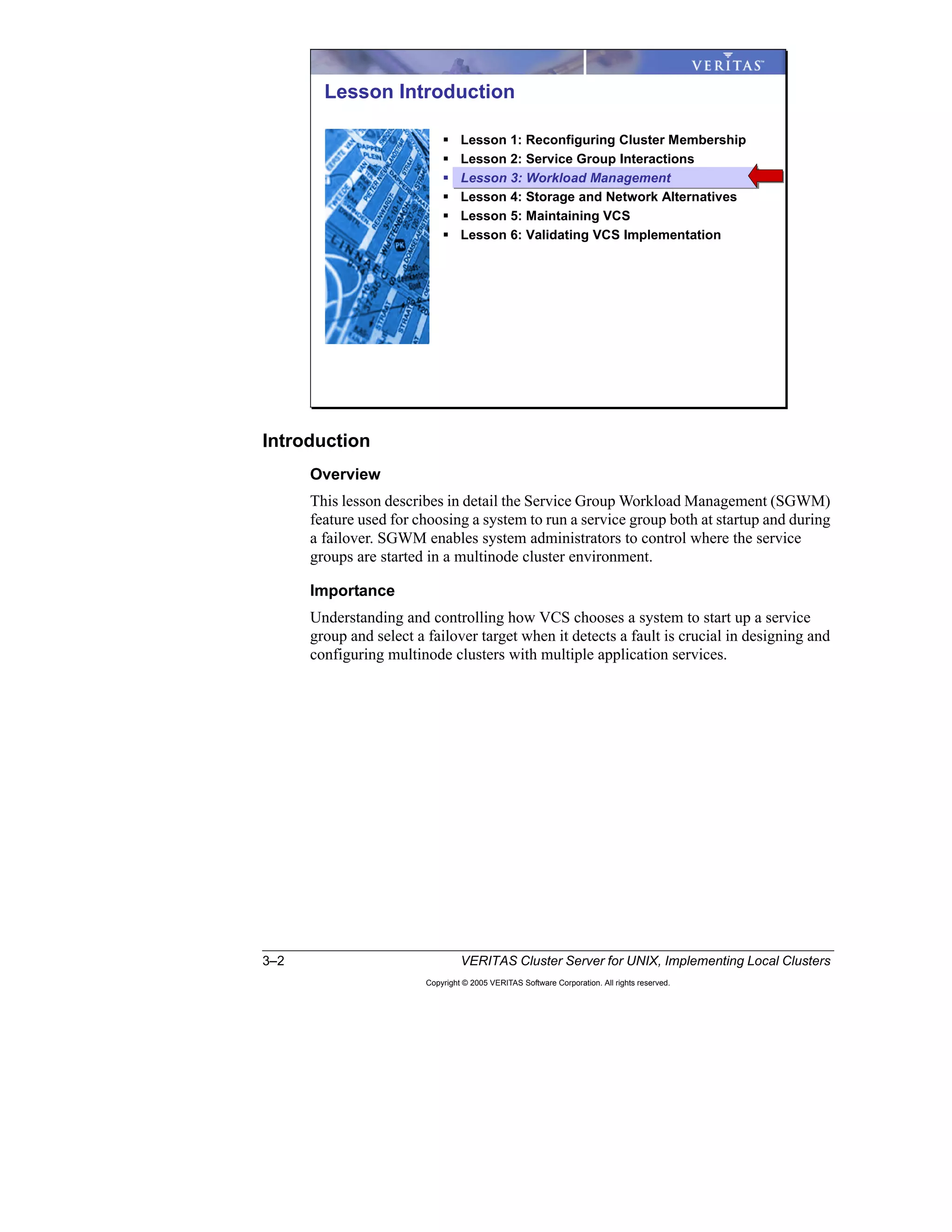 3–2 VERITAS Cluster Server for UNIX, Implementing Local Clusters
Copyright © 2005 VERITAS Software Corporation. All rights reserved.
Introduction
Overview
This lesson describes in detail the Service Group Workload Management (SGWM)
feature used for choosing a system to run a service group both at startup and during
a failover. SGWM enables system administrators to control where the service
groups are started in a multinode cluster environment.
Importance
Understanding and controlling how VCS chooses a system to start up a service
group and select a failover target when it detects a fault is crucial in designing and
configuring multinode clusters with multiple application services.
Lesson Introduction
Lesson 1: Reconfiguring Cluster Membership
Lesson 2: Service Group Interactions
Lesson 3: Workload Management
Lesson 4: Storage and Network Alternatives
Lesson 5: Maintaining VCS
Lesson 6: Validating VCS Implementation
 