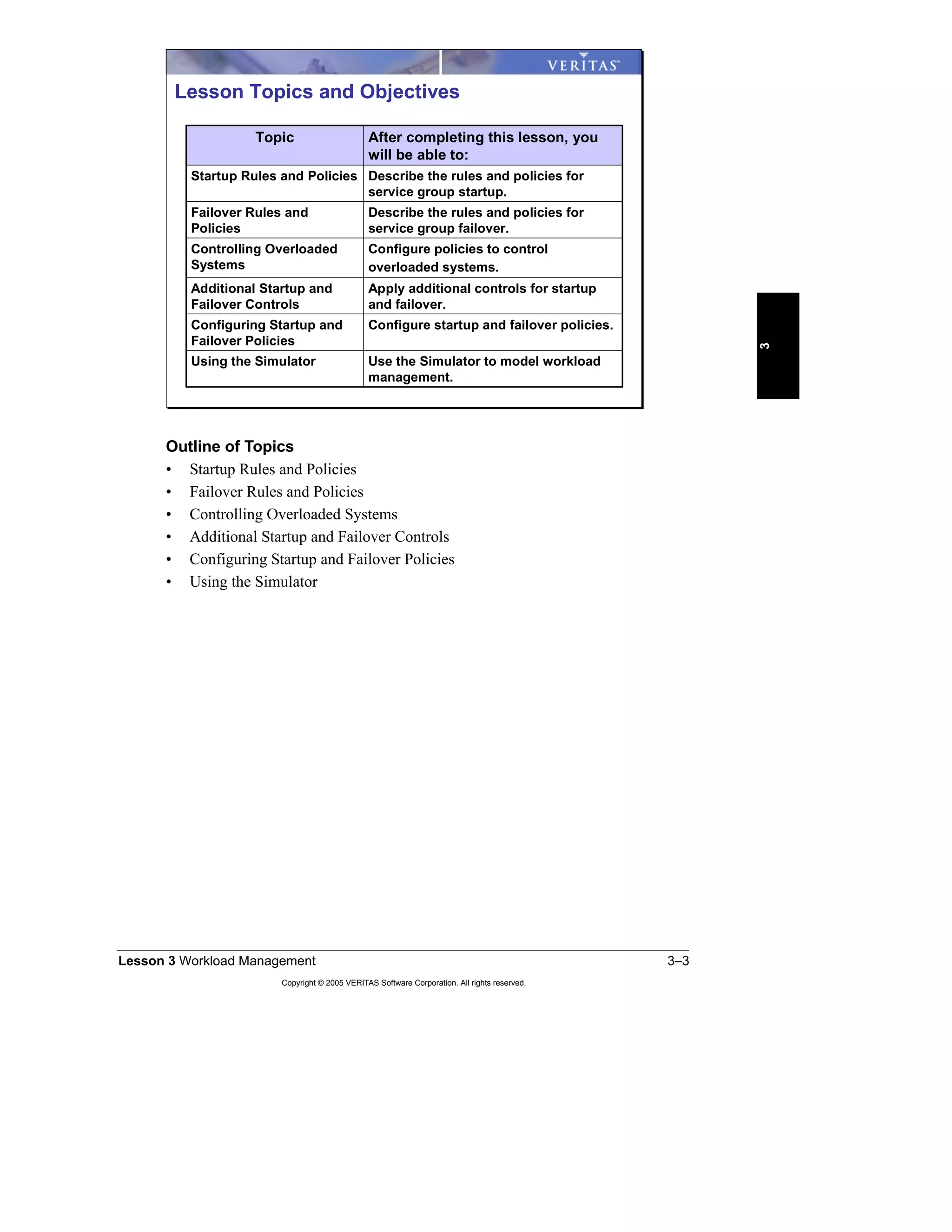 Lesson 3 Workload Management 3–3
Copyright © 2005 VERITAS Software Corporation. All rights reserved.
3
Outline of Topics
• Startup Rules and Policies
• Failover Rules and Policies
• Controlling Overloaded Systems
• Additional Startup and Failover Controls
• Configuring Startup and Failover Policies
• Using the Simulator
Apply additional controls for startup
and failover.
Additional Startup and
Failover Controls
Use the Simulator to model workload
management.
Using the Simulator
Configure startup and failover policies.Configuring Startup and
Failover Policies
Configure policies to control
overloaded systems.
Controlling Overloaded
Systems
Describe the rules and policies for
service group failover.
Failover Rules and
Policies
Describe the rules and policies for
service group startup.
Startup Rules and Policies
After completing this lesson, you
will be able to:
Topic
Lesson Topics and Objectives
 