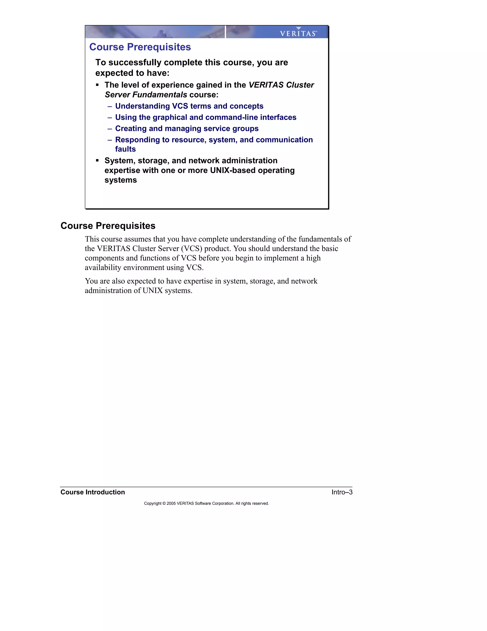 Course Introduction Intro–3
Copyright © 2005 VERITAS Software Corporation. All rights reserved.
Course Prerequisites
This course assumes that you have complete understanding of the fundamentals of
the VERITAS Cluster Server (VCS) product. You should understand the basic
components and functions of VCS before you begin to implement a high
availability environment using VCS.
You are also expected to have expertise in system, storage, and network
administration of UNIX systems.
Course Prerequisites
To successfully complete this course, you are
expected to have:
The level of experience gained in the VERITAS Cluster
Server Fundamentals course:
– Understanding VCS terms and concepts
– Using the graphical and command-line interfaces
– Creating and managing service groups
– Responding to resource, system, and communication
faults
System, storage, and network administration
expertise with one or more UNIX-based operating
systems
 