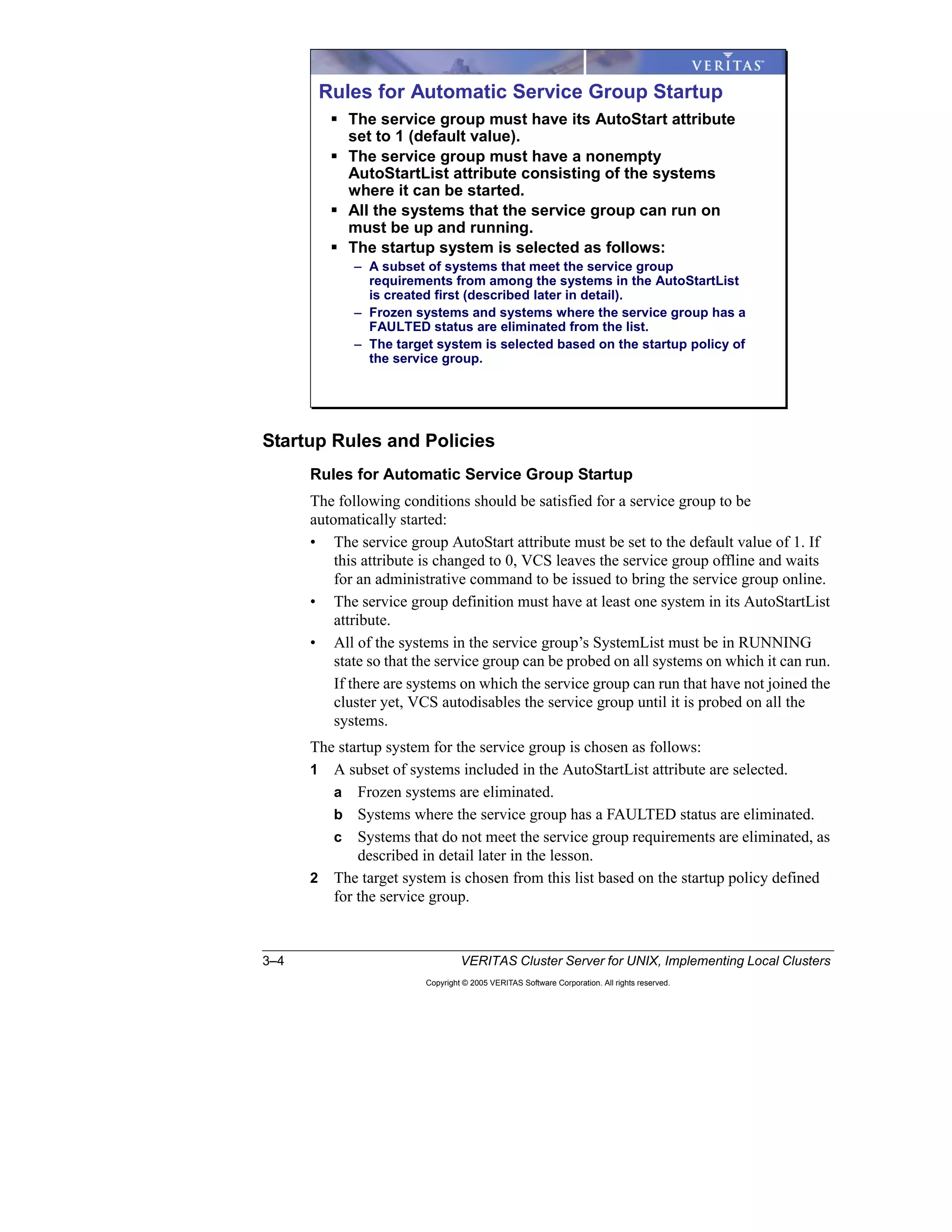 3–4 VERITAS Cluster Server for UNIX, Implementing Local Clusters
Copyright © 2005 VERITAS Software Corporation. All rights reserved.
Startup Rules and Policies
Rules for Automatic Service Group Startup
The following conditions should be satisfied for a service group to be
automatically started:
• The service group AutoStart attribute must be set to the default value of 1. If
this attribute is changed to 0, VCS leaves the service group offline and waits
for an administrative command to be issued to bring the service group online.
• The service group definition must have at least one system in its AutoStartList
attribute.
• All of the systems in the service group’s SystemList must be in RUNNING
state so that the service group can be probed on all systems on which it can run.
If there are systems on which the service group can run that have not joined the
cluster yet, VCS autodisables the service group until it is probed on all the
systems.
The startup system for the service group is chosen as follows:
1 A subset of systems included in the AutoStartList attribute are selected.
a Frozen systems are eliminated.
b Systems where the service group has a FAULTED status are eliminated.
c Systems that do not meet the service group requirements are eliminated, as
described in detail later in the lesson.
2 The target system is chosen from this list based on the startup policy defined
for the service group.
Rules for Automatic Service Group Startup
The service group must have its AutoStart attribute
set to 1 (default value).
The service group must have a nonempty
AutoStartList attribute consisting of the systems
where it can be started.
All the systems that the service group can run on
must be up and running.
The startup system is selected as follows:
– A subset of systems that meet the service group
requirements from among the systems in the AutoStartList
is created first (described later in detail).
– Frozen systems and systems where the service group has a
FAULTED status are eliminated from the list.
– The target system is selected based on the startup policy of
the service group.
 