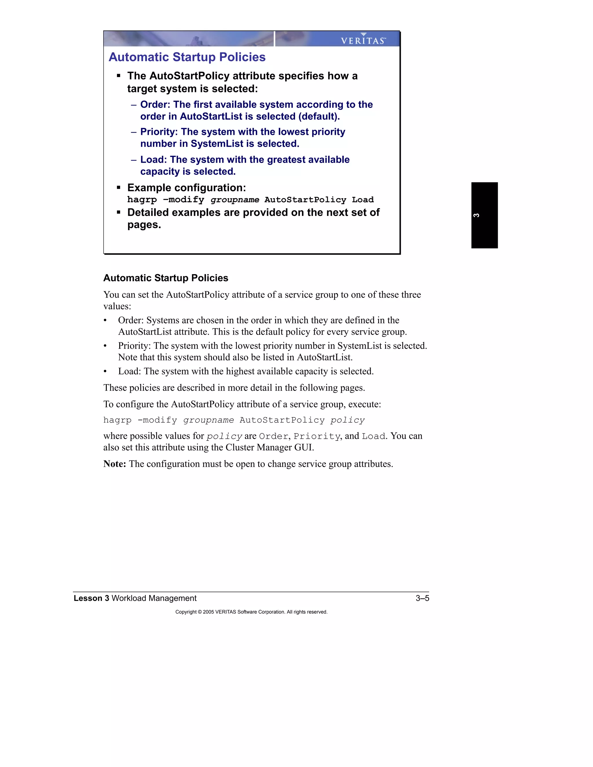 Lesson 3 Workload Management 3–5
Copyright © 2005 VERITAS Software Corporation. All rights reserved.
3
Automatic Startup Policies
You can set the AutoStartPolicy attribute of a service group to one of these three
values:
• Order: Systems are chosen in the order in which they are defined in the
AutoStartList attribute. This is the default policy for every service group.
• Priority: The system with the lowest priority number in SystemList is selected.
Note that this system should also be listed in AutoStartList.
• Load: The system with the highest available capacity is selected.
These policies are described in more detail in the following pages.
To configure the AutoStartPolicy attribute of a service group, execute:
hagrp -modify groupname AutoStartPolicy policy
where possible values for policy are Order, Priority, and Load. You can
also set this attribute using the Cluster Manager GUI.
Note: The configuration must be open to change service group attributes.
Automatic Startup Policies
The AutoStartPolicy attribute specifies how a
target system is selected:
– Order: The first available system according to the
order in AutoStartList is selected (default).
– Priority: The system with the lowest priority
number in SystemList is selected.
– Load: The system with the greatest available
capacity is selected.
Example configuration:
hagrp –modify groupname AutoStartPolicy Load
Detailed examples are provided on the next set of
pages.
 