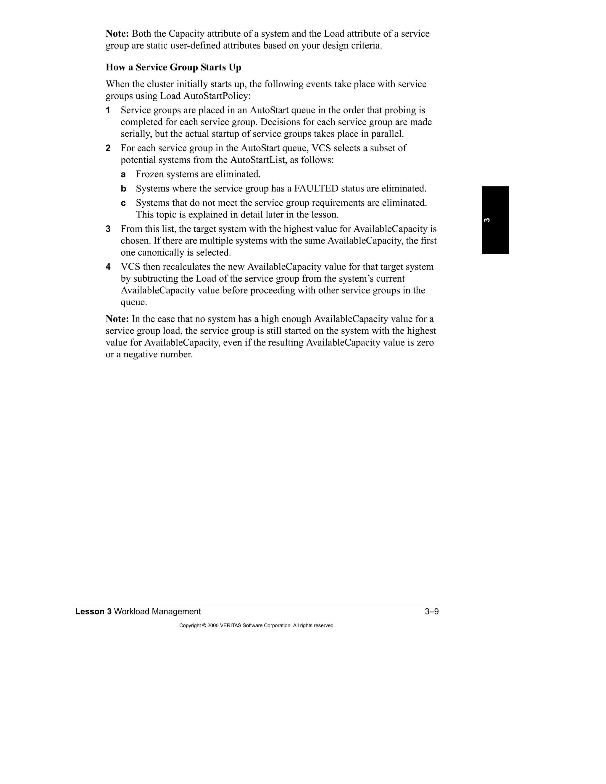 Lesson 3 Workload Management 3–9
Copyright © 2005 VERITAS Software Corporation. All rights reserved.
3
Note: Both the Capacity attribute of a system and the Load attribute of a service
group are static user-defined attributes based on your design criteria.
How a Service Group Starts Up
When the cluster initially starts up, the following events take place with service
groups using Load AutoStartPolicy:
1 Service groups are placed in an AutoStart queue in the order that probing is
completed for each service group. Decisions for each service group are made
serially, but the actual startup of service groups takes place in parallel.
2 For each service group in the AutoStart queue, VCS selects a subset of
potential systems from the AutoStartList, as follows:
a Frozen systems are eliminated.
b Systems where the service group has a FAULTED status are eliminated.
c Systems that do not meet the service group requirements are eliminated.
This topic is explained in detail later in the lesson.
3 From this list, the target system with the highest value for AvailableCapacity is
chosen. If there are multiple systems with the same AvailableCapacity, the first
one canonically is selected.
4 VCS then recalculates the new AvailableCapacity value for that target system
by subtracting the Load of the service group from the system’s current
AvailableCapacity value before proceeding with other service groups in the
queue.
Note: In the case that no system has a high enough AvailableCapacity value for a
service group load, the service group is still started on the system with the highest
value for AvailableCapacity, even if the resulting AvailableCapacity value is zero
or a negative number.
 