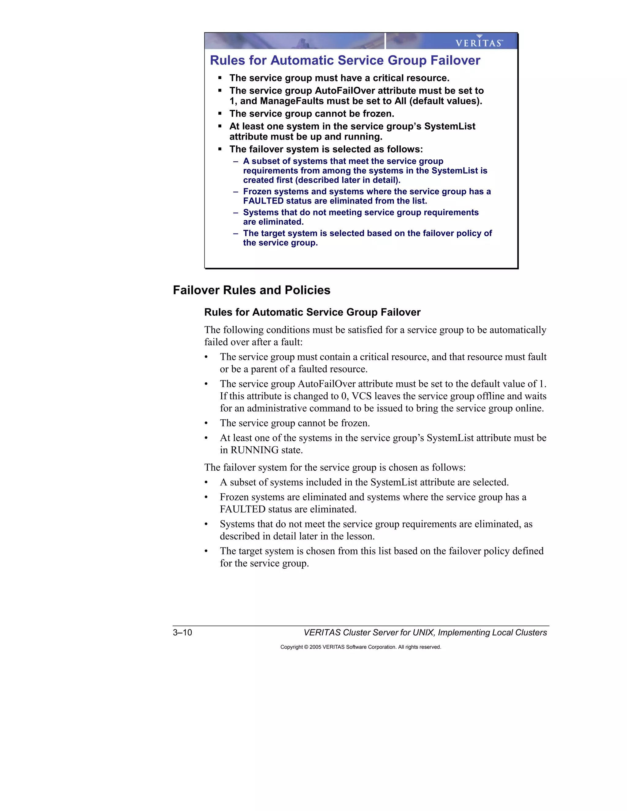 3–10 VERITAS Cluster Server for UNIX, Implementing Local Clusters
Copyright © 2005 VERITAS Software Corporation. All rights reserved.
Failover Rules and Policies
Rules for Automatic Service Group Failover
The following conditions must be satisfied for a service group to be automatically
failed over after a fault:
• The service group must contain a critical resource, and that resource must fault
or be a parent of a faulted resource.
• The service group AutoFailOver attribute must be set to the default value of 1.
If this attribute is changed to 0, VCS leaves the service group offline and waits
for an administrative command to be issued to bring the service group online.
• The service group cannot be frozen.
• At least one of the systems in the service group’s SystemList attribute must be
in RUNNING state.
The failover system for the service group is chosen as follows:
• A subset of systems included in the SystemList attribute are selected.
• Frozen systems are eliminated and systems where the service group has a
FAULTED status are eliminated.
• Systems that do not meet the service group requirements are eliminated, as
described in detail later in the lesson.
• The target system is chosen from this list based on the failover policy defined
for the service group.
Rules for Automatic Service Group Failover
The service group must have a critical resource.
The service group AutoFailOver attribute must be set to
1, and ManageFaults must be set to All (default values).
The service group cannot be frozen.
At least one system in the service group’s SystemList
attribute must be up and running.
The failover system is selected as follows:
– A subset of systems that meet the service group
requirements from among the systems in the SystemList is
created first (described later in detail).
– Frozen systems and systems where the service group has a
FAULTED status are eliminated from the list.
– Systems that do not meeting service group requirements
are eliminated.
– The target system is selected based on the failover policy of
the service group.
 