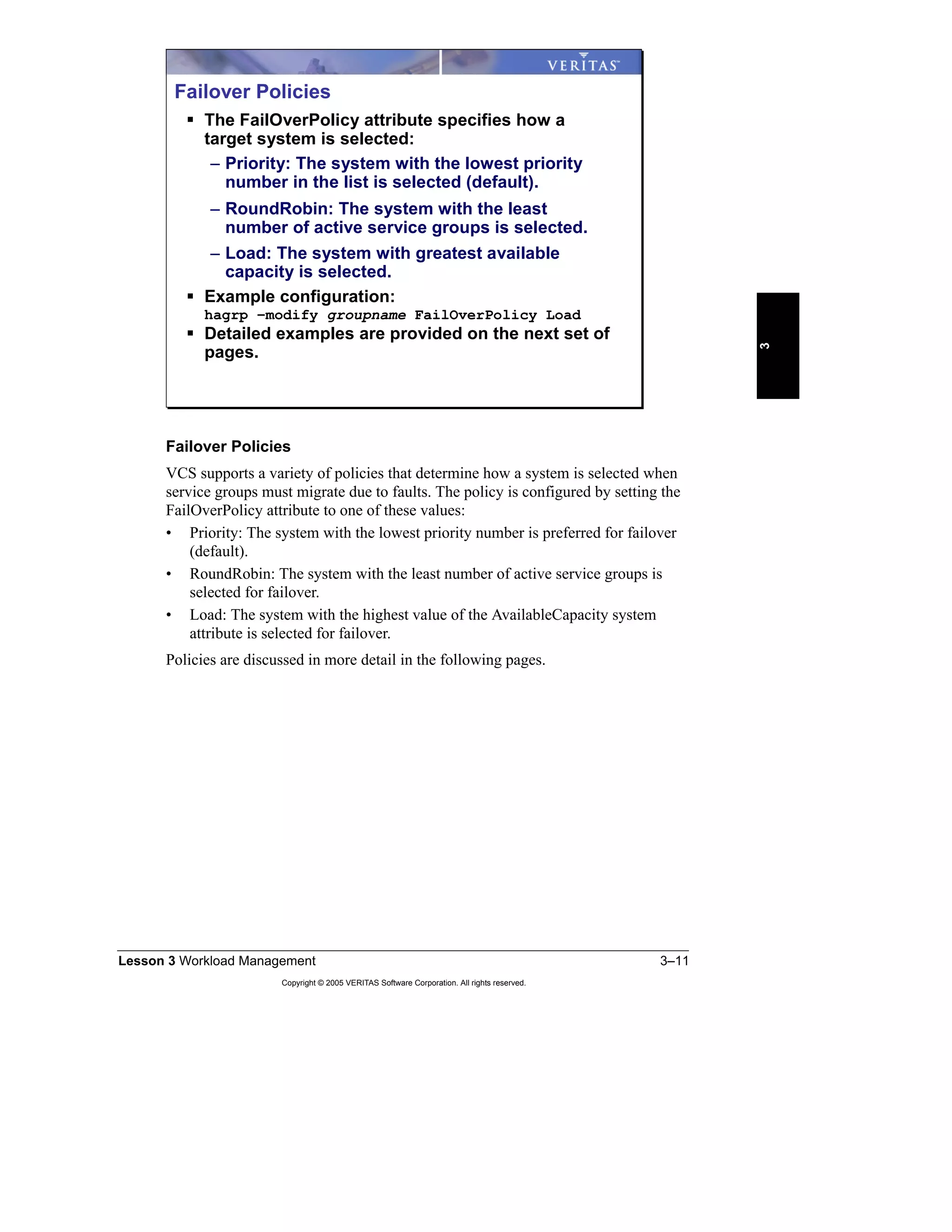 Lesson 3 Workload Management 3–11
Copyright © 2005 VERITAS Software Corporation. All rights reserved.
3
Failover Policies
VCS supports a variety of policies that determine how a system is selected when
service groups must migrate due to faults. The policy is configured by setting the
FailOverPolicy attribute to one of these values:
• Priority: The system with the lowest priority number is preferred for failover
(default).
• RoundRobin: The system with the least number of active service groups is
selected for failover.
• Load: The system with the highest value of the AvailableCapacity system
attribute is selected for failover.
Policies are discussed in more detail in the following pages.
Failover Policies
The FailOverPolicy attribute specifies how a
target system is selected:
– Priority: The system with the lowest priority
number in the list is selected (default).
– RoundRobin: The system with the least
number of active service groups is selected.
– Load: The system with greatest available
capacity is selected.
Example configuration:
hagrp –modify groupname FailOverPolicy Load
Detailed examples are provided on the next set of
pages.
 