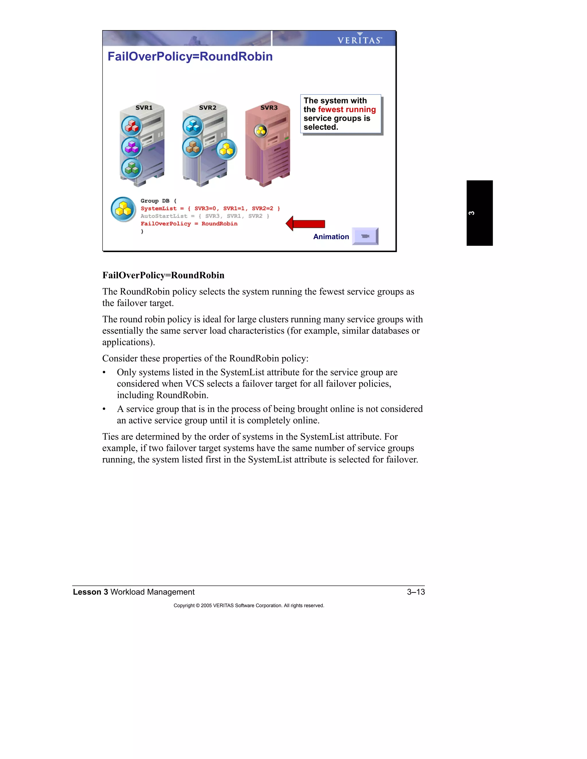 Lesson 3 Workload Management 3–13
Copyright © 2005 VERITAS Software Corporation. All rights reserved.
3
FailOverPolicy=RoundRobin
The RoundRobin policy selects the system running the fewest service groups as
the failover target.
The round robin policy is ideal for large clusters running many service groups with
essentially the same server load characteristics (for example, similar databases or
applications).
Consider these properties of the RoundRobin policy:
• Only systems listed in the SystemList attribute for the service group are
considered when VCS selects a failover target for all failover policies,
including RoundRobin.
• A service group that is in the process of being brought online is not considered
an active service group until it is completely online.
Ties are determined by the order of systems in the SystemList attribute. For
example, if two failover target systems have the same number of service groups
running, the system listed first in the SystemList attribute is selected for failover.
FailOverPolicy=RoundRobin
The system with
the fewest running
service groups is
selected.
The system with
the fewest running
service groups is
selected.
Animation
 