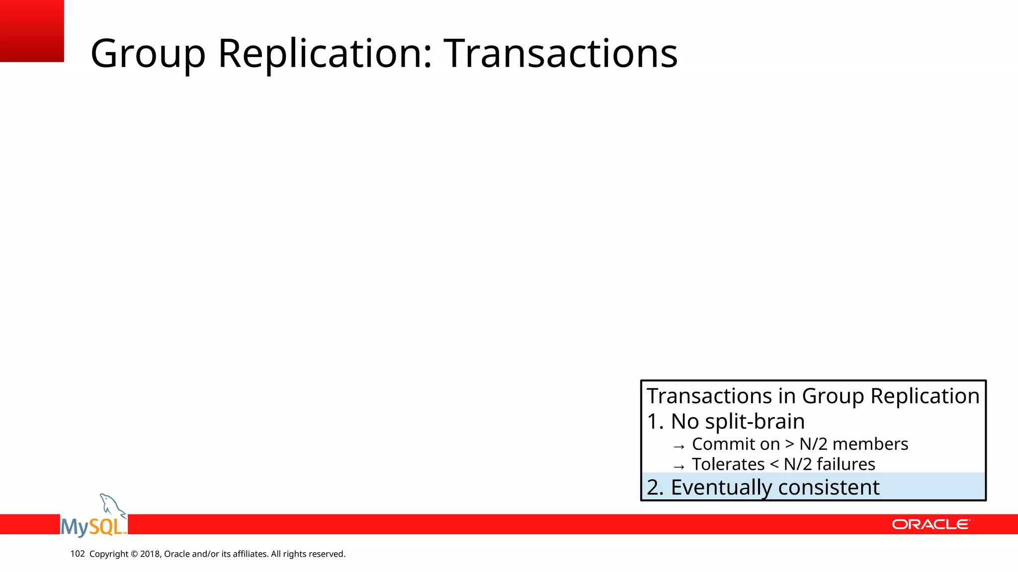 Copyright © 2018, Oracle and/or its affiliates. All rights reserved.102 Group Replication: Transactions Transactions in Group Replication 1. No split-brain → Commit on > N/2 members → Tolerates < N/2 failures 2. Eventually consistent 