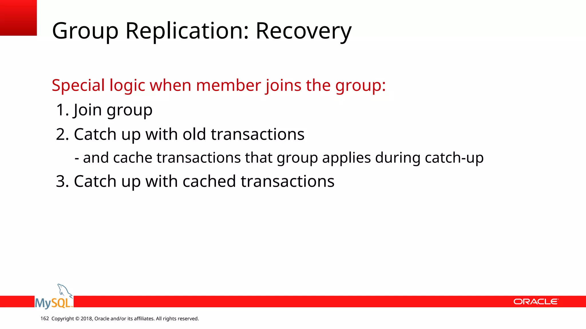 Copyright © 2018, Oracle and/or its affiliates. All rights reserved.162 Group Replication: Recovery Special logic when member joins the group: 1. Join group 2. Catch up with old transactions - and cache transactions that group applies during catch-up 3. Catch up with cached transactions 