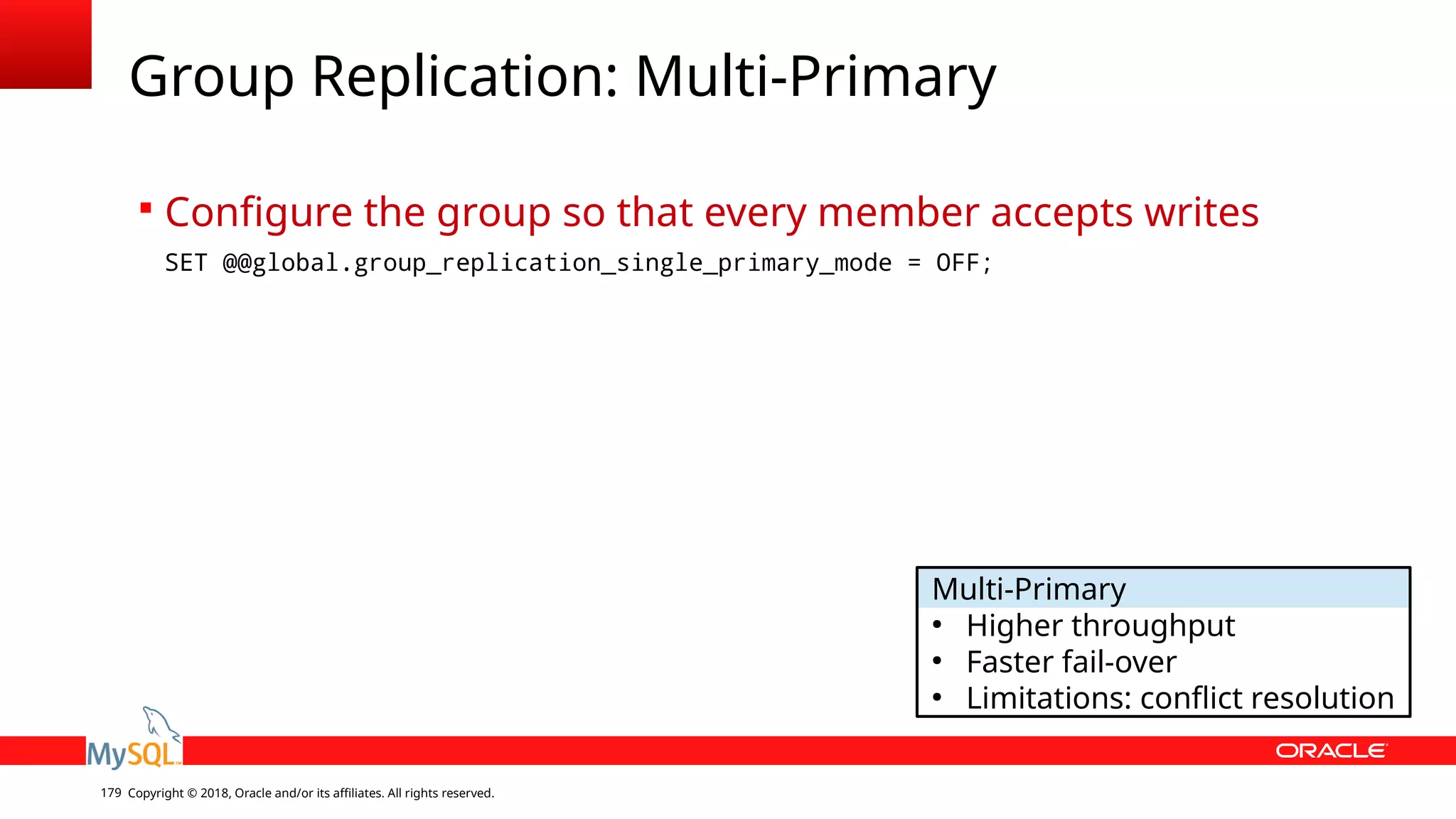 Copyright © 2018, Oracle and/or its affiliates. All rights reserved.179 Group Replication: Multi-Primary  Configure the group so that every member accepts writes SET @@global.group_replication_single_primary_mode = OFF; Multi-Primary ● Higher throughput ● Faster fail-over ● Limitations: conflict resolution 