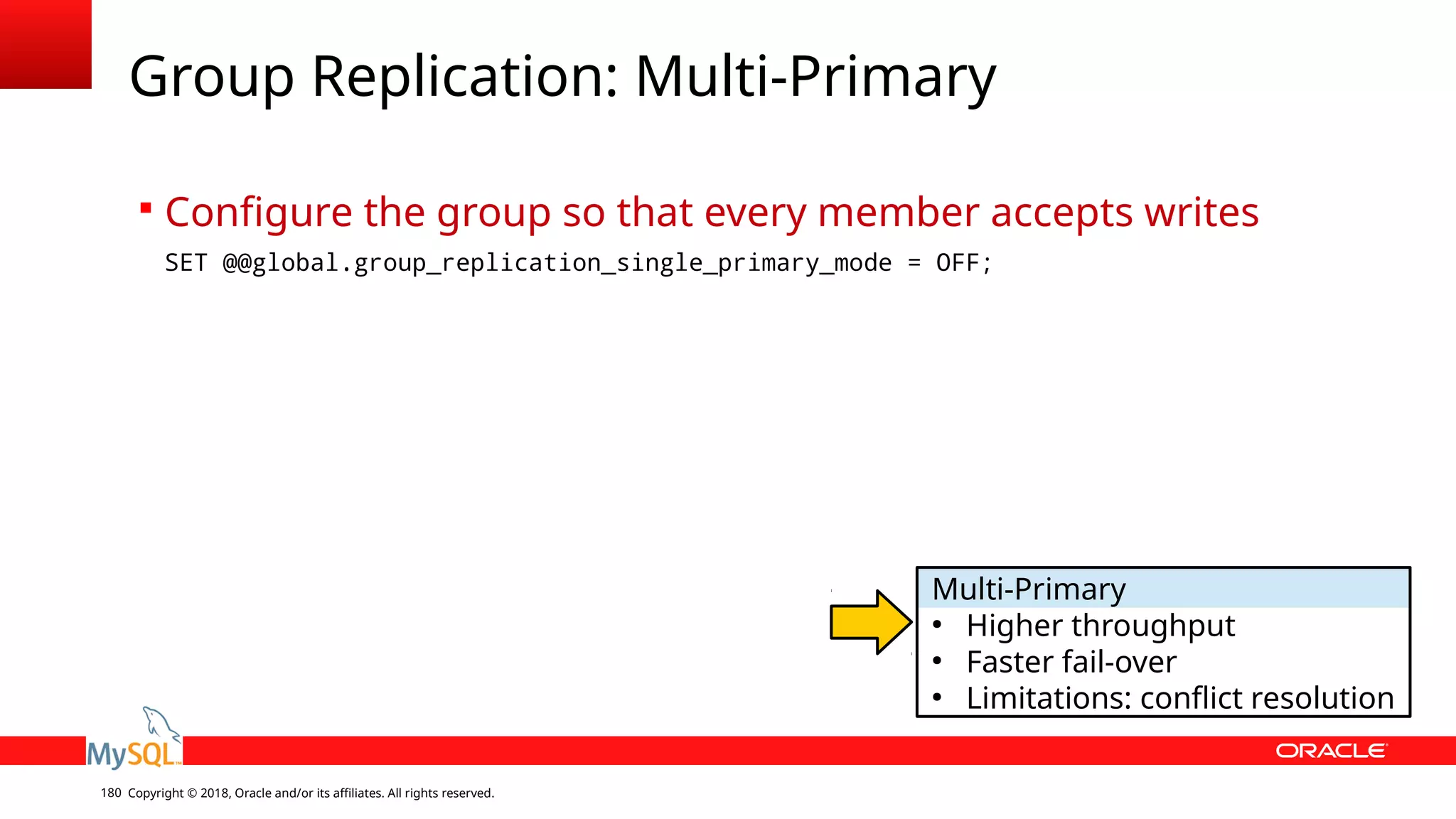 Copyright © 2018, Oracle and/or its affiliates. All rights reserved.180 Group Replication: Multi-Primary  Configure the group so that every member accepts writes SET @@global.group_replication_single_primary_mode = OFF; Multi-Primary ● Higher throughput ● Faster fail-over ● Limitations: conflict resolution 