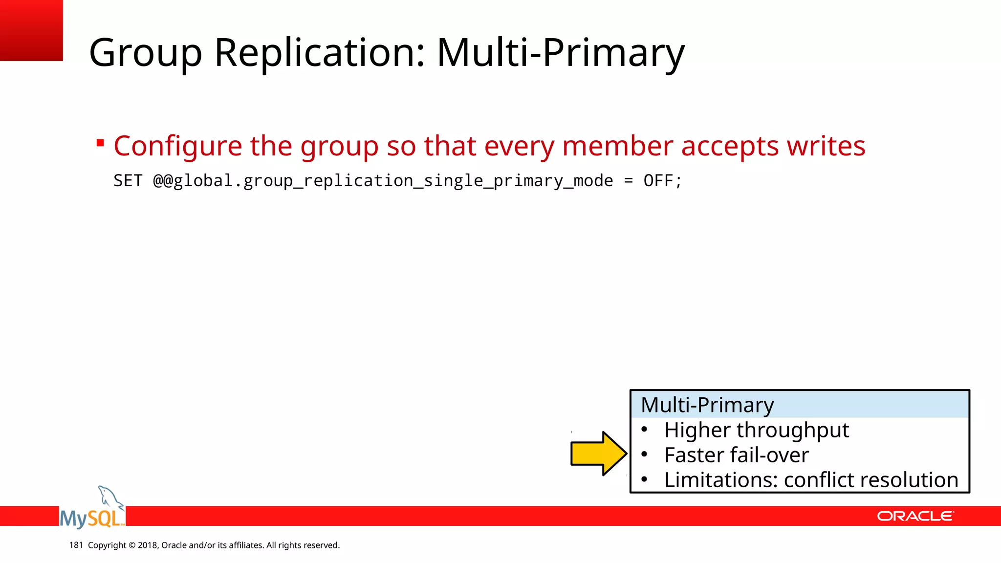 Copyright © 2018, Oracle and/or its affiliates. All rights reserved.181 Group Replication: Multi-Primary  Configure the group so that every member accepts writes SET @@global.group_replication_single_primary_mode = OFF; Multi-Primary ● Higher throughput ● Faster fail-over ● Limitations: conflict resolution 