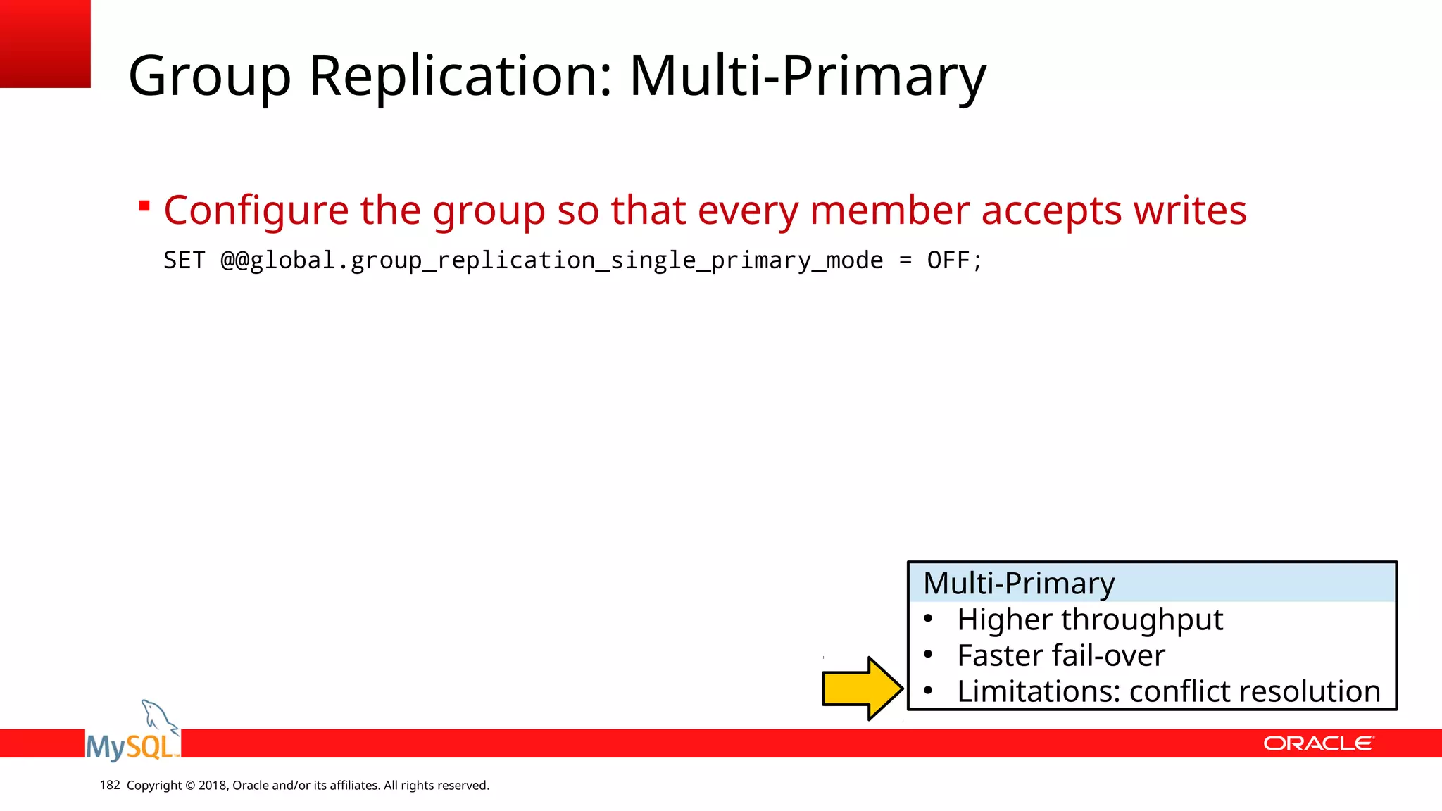 Copyright © 2018, Oracle and/or its affiliates. All rights reserved.182 Group Replication: Multi-Primary  Configure the group so that every member accepts writes SET @@global.group_replication_single_primary_mode = OFF; Multi-Primary ● Higher throughput ● Faster fail-over ● Limitations: conflict resolution 