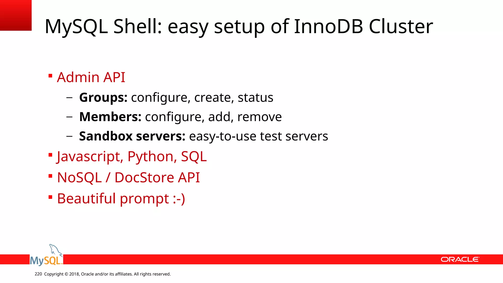 Copyright © 2018, Oracle and/or its affiliates. All rights reserved.220 MySQL Shell: easy setup of InnoDB Cluster  Admin API – Groups: configure, create, status – Members: configure, add, remove – Sandbox servers: easy-to-use test servers  Javascript, Python, SQL  NoSQL / DocStore API  Beautiful prompt :-) 
