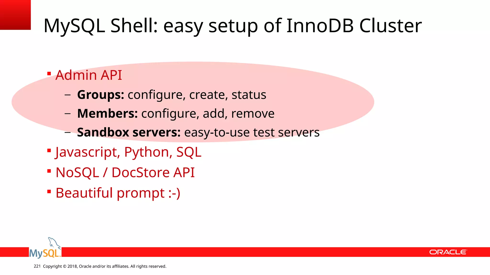 Copyright © 2018, Oracle and/or its affiliates. All rights reserved.221 MySQL Shell: easy setup of InnoDB Cluster  Admin API – Groups: configure, create, status – Members: configure, add, remove – Sandbox servers: easy-to-use test servers  Javascript, Python, SQL  NoSQL / DocStore API  Beautiful prompt :-) 