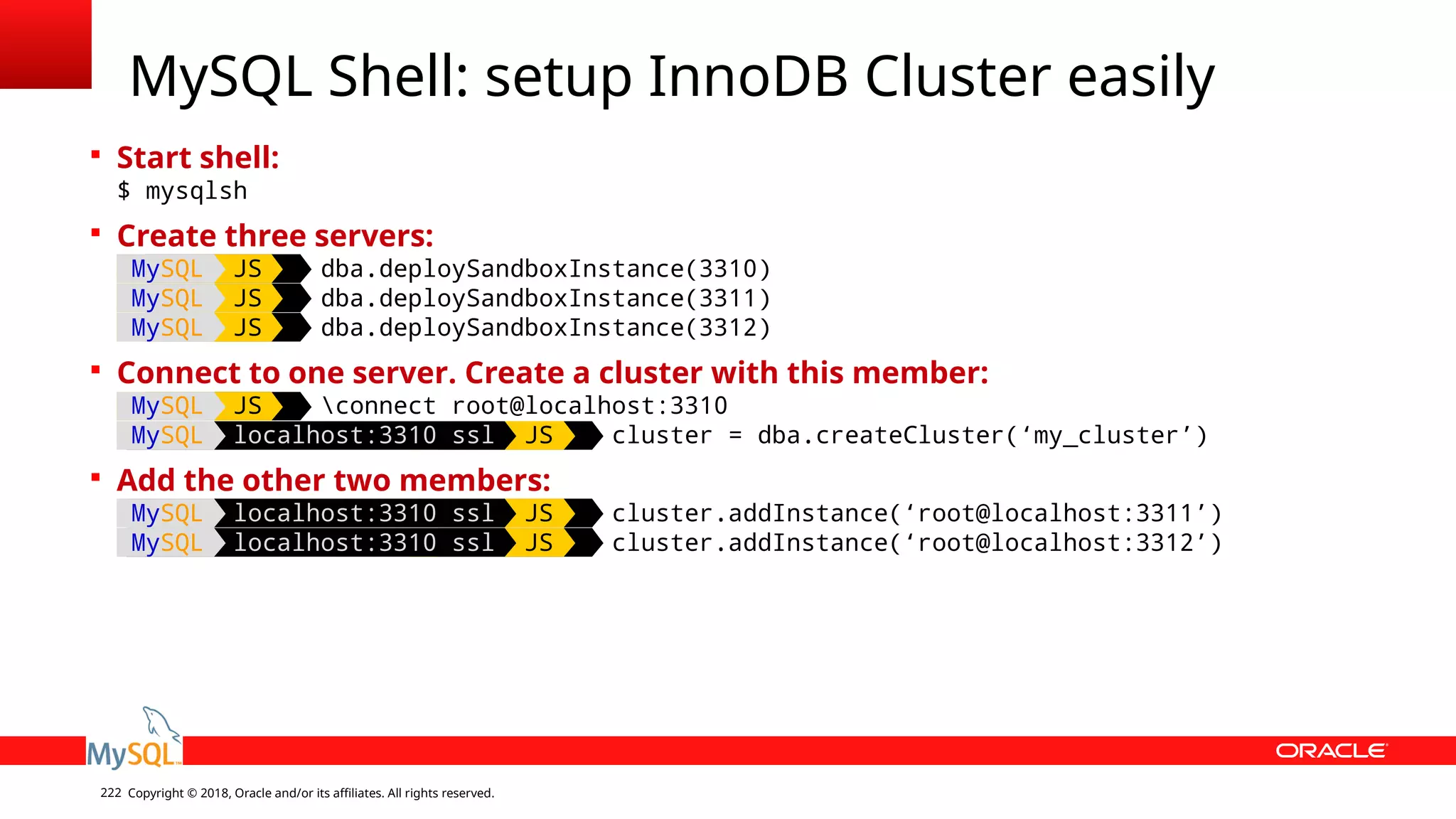 Copyright © 2018, Oracle and/or its affiliates. All rights reserved.222 MySQL Shell: setup InnoDB Cluster easily  Start shell: $ mysqlsh  Create three servers: MySQL JS dba.deploySandboxInstance(3310) MySQL JS dba.deploySandboxInstance(3311) MySQL JS dba.deploySandboxInstance(3312)  Connect to one server. Create a cluster with this member: MySQL JS connect root@localhost:3310 MySQL localhost:3310 ssl JS cluster = dba.createCluster(‘my_cluster’)  Add the other two members: MySQL localhost:3310 ssl JS cluster.addInstance(‘root@localhost:3311’) MySQL localhost:3310 ssl JS cluster.addInstance(‘root@localhost:3312’) 