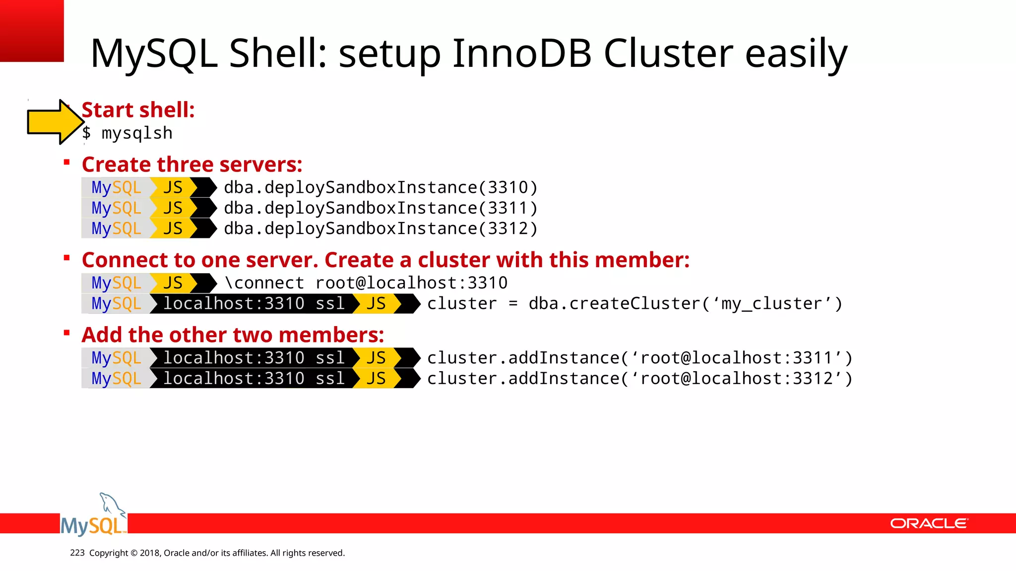 Copyright © 2018, Oracle and/or its affiliates. All rights reserved.223  Start shell: $ mysqlsh  Create three servers: MySQL JS dba.deploySandboxInstance(3310) MySQL JS dba.deploySandboxInstance(3311) MySQL JS dba.deploySandboxInstance(3312)  Connect to one server. Create a cluster with this member: MySQL JS connect root@localhost:3310 MySQL localhost:3310 ssl JS cluster = dba.createCluster(‘my_cluster’)  Add the other two members: MySQL localhost:3310 ssl JS cluster.addInstance(‘root@localhost:3311’) MySQL localhost:3310 ssl JS cluster.addInstance(‘root@localhost:3312’) MySQL Shell: setup InnoDB Cluster easily 