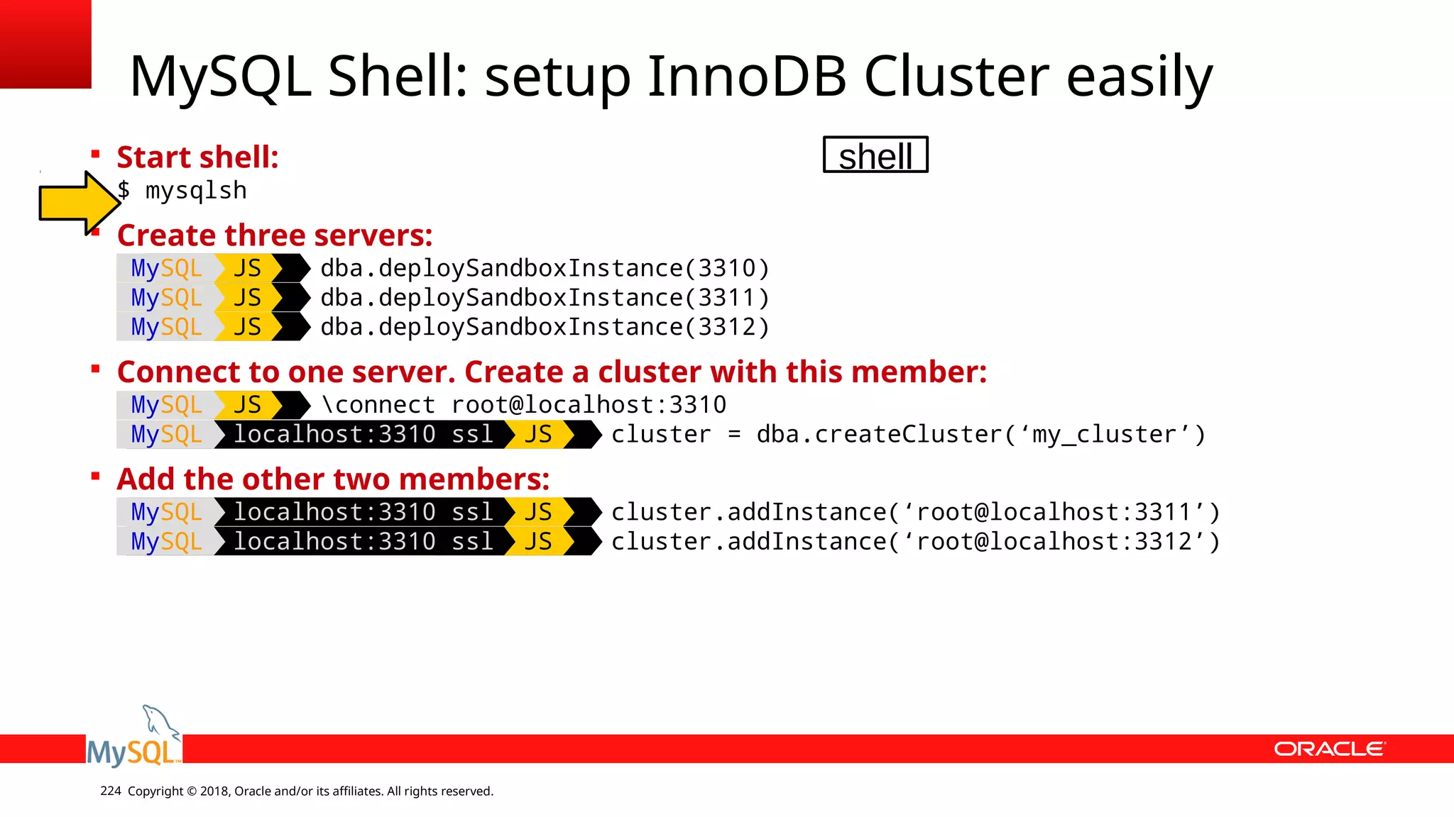 Copyright © 2018, Oracle and/or its affiliates. All rights reserved.224  Start shell: $ mysqlsh  Create three servers: MySQL JS dba.deploySandboxInstance(3310) MySQL JS dba.deploySandboxInstance(3311) MySQL JS dba.deploySandboxInstance(3312)  Connect to one server. Create a cluster with this member: MySQL JS connect root@localhost:3310 MySQL localhost:3310 ssl JS cluster = dba.createCluster(‘my_cluster’)  Add the other two members: MySQL localhost:3310 ssl JS cluster.addInstance(‘root@localhost:3311’) MySQL localhost:3310 ssl JS cluster.addInstance(‘root@localhost:3312’) MySQL Shell: setup InnoDB Cluster easily shell 