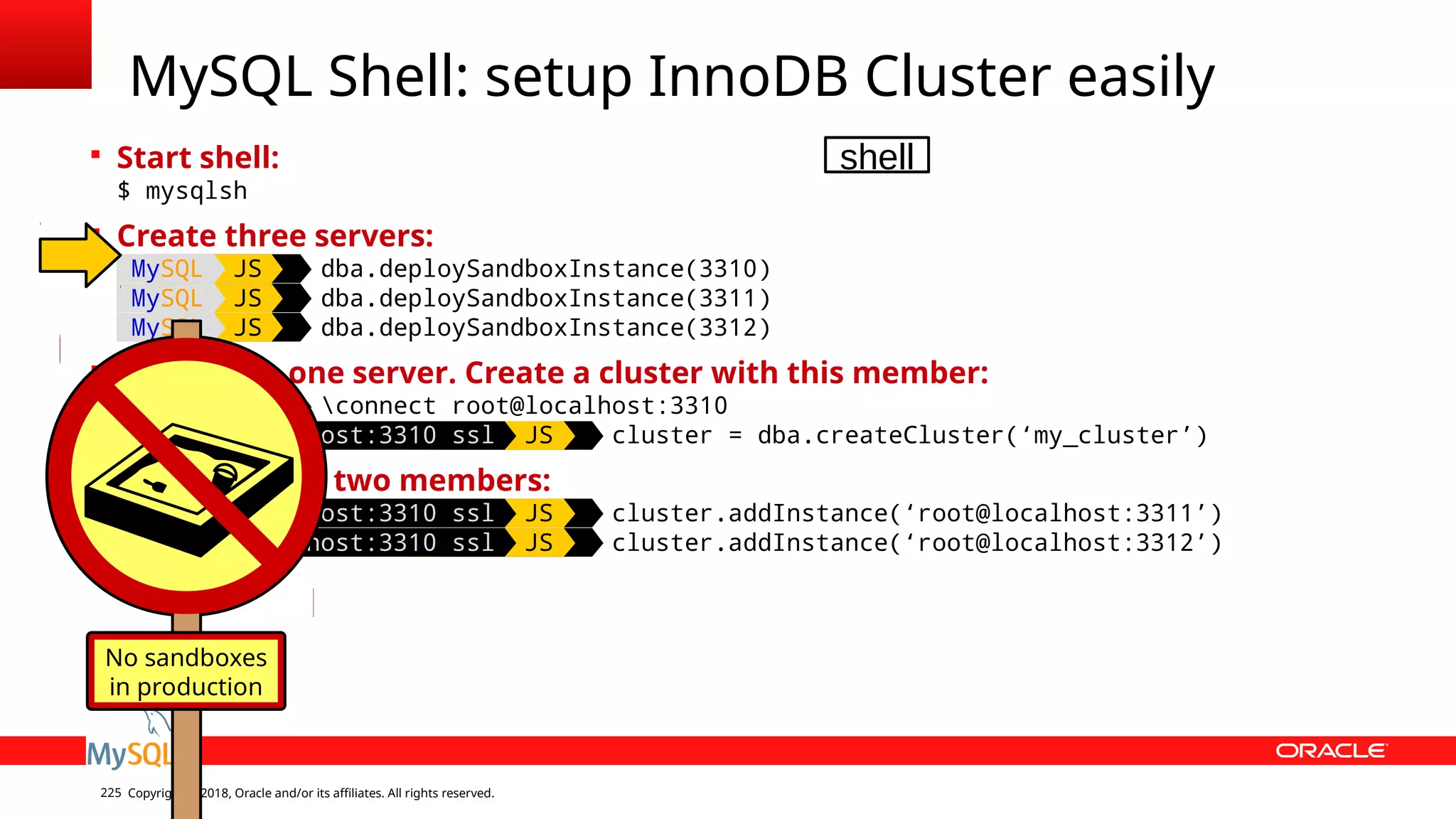 Copyright © 2018, Oracle and/or its affiliates. All rights reserved.225  Start shell: $ mysqlsh  Create three servers: MySQL JS dba.deploySandboxInstance(3310) MySQL JS dba.deploySandboxInstance(3311) MySQL JS dba.deploySandboxInstance(3312)  Connect to one server. Create a cluster with this member: MySQL JS connect root@localhost:3310 MySQL localhost:3310 ssl JS cluster = dba.createCluster(‘my_cluster’)  Add the other two members: MySQL localhost:3310 ssl JS cluster.addInstance(‘root@localhost:3311’) MySQL localhost:3310 ssl JS cluster.addInstance(‘root@localhost:3312’) MySQL Shell: setup InnoDB Cluster easily No sandboxes in production shell 