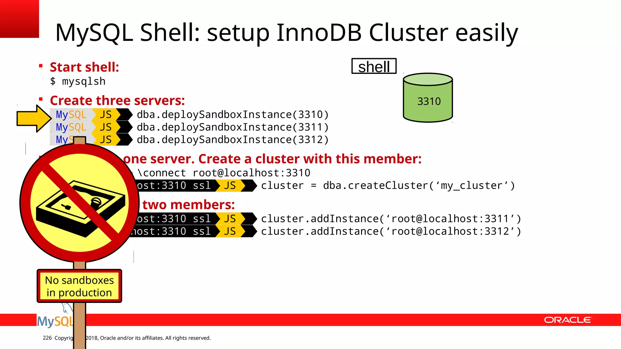Copyright © 2018, Oracle and/or its affiliates. All rights reserved.226  Start shell: $ mysqlsh  Create three servers: MySQL JS dba.deploySandboxInstance(3310) MySQL JS dba.deploySandboxInstance(3311) MySQL JS dba.deploySandboxInstance(3312)  Connect to one server. Create a cluster with this member: MySQL JS connect root@localhost:3310 MySQL localhost:3310 ssl JS cluster = dba.createCluster(‘my_cluster’)  Add the other two members: MySQL localhost:3310 ssl JS cluster.addInstance(‘root@localhost:3311’) MySQL localhost:3310 ssl JS cluster.addInstance(‘root@localhost:3312’) MySQL Shell: setup InnoDB Cluster easily 3310 No sandboxes in production shell 