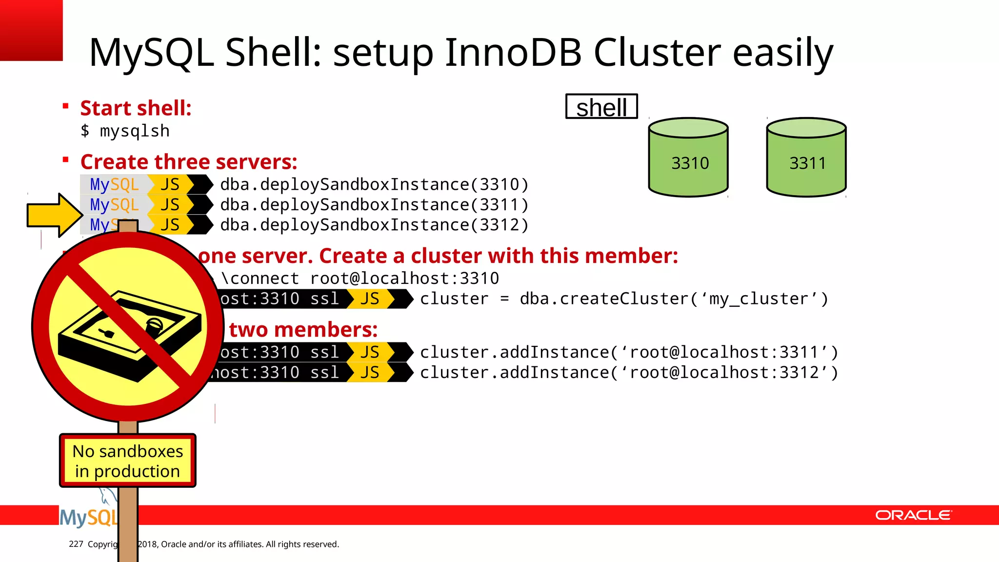 Copyright © 2018, Oracle and/or its affiliates. All rights reserved.227  Start shell: $ mysqlsh  Create three servers: MySQL JS dba.deploySandboxInstance(3310) MySQL JS dba.deploySandboxInstance(3311) MySQL JS dba.deploySandboxInstance(3312)  Connect to one server. Create a cluster with this member: MySQL JS connect root@localhost:3310 MySQL localhost:3310 ssl JS cluster = dba.createCluster(‘my_cluster’)  Add the other two members: MySQL localhost:3310 ssl JS cluster.addInstance(‘root@localhost:3311’) MySQL localhost:3310 ssl JS cluster.addInstance(‘root@localhost:3312’) MySQL Shell: setup InnoDB Cluster easily 3310 3311 No sandboxes in production shell 