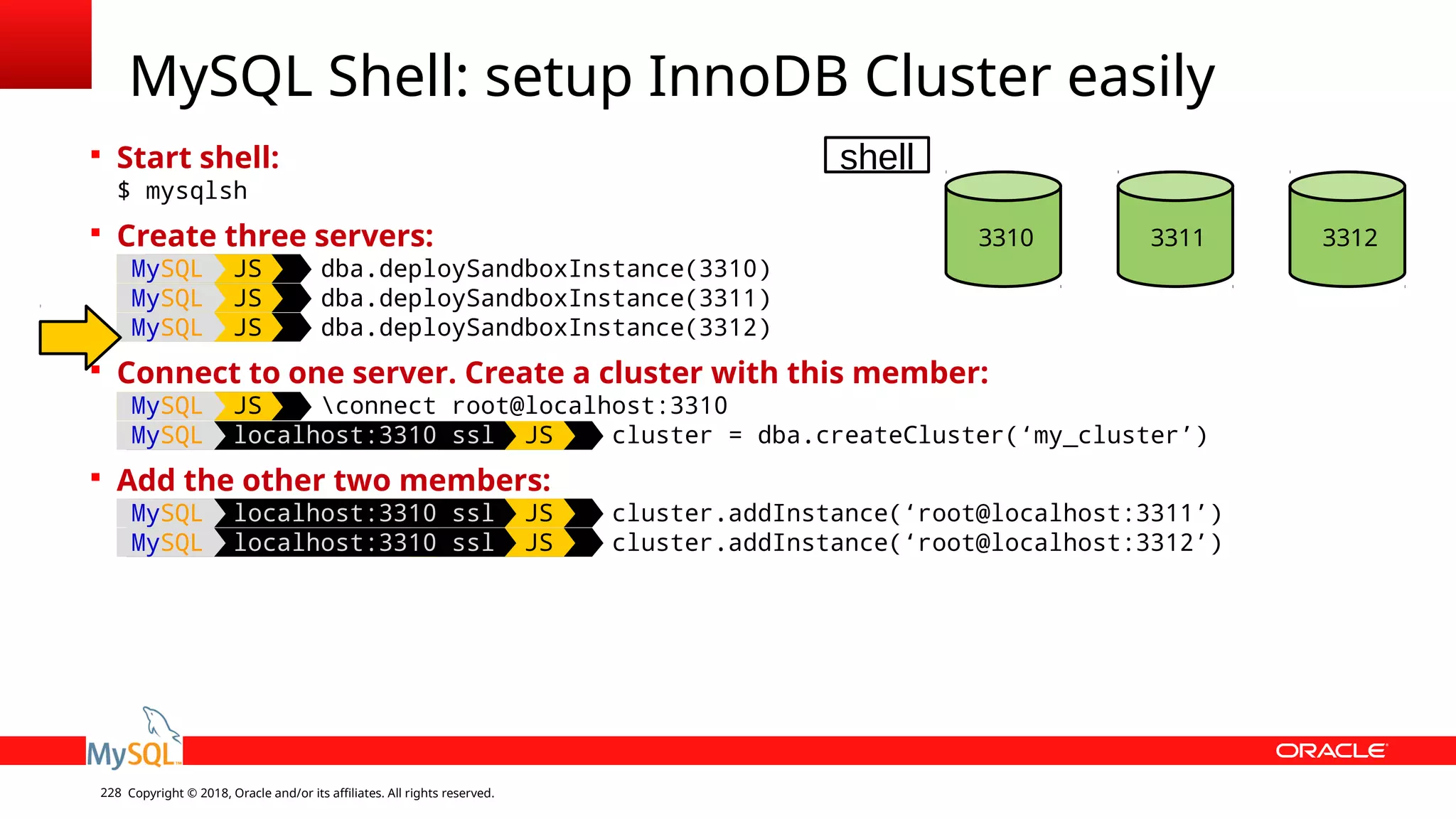 Copyright © 2018, Oracle and/or its affiliates. All rights reserved.228  Start shell: $ mysqlsh  Create three servers: MySQL JS dba.deploySandboxInstance(3310) MySQL JS dba.deploySandboxInstance(3311) MySQL JS dba.deploySandboxInstance(3312)  Connect to one server. Create a cluster with this member: MySQL JS connect root@localhost:3310 MySQL localhost:3310 ssl JS cluster = dba.createCluster(‘my_cluster’)  Add the other two members: MySQL localhost:3310 ssl JS cluster.addInstance(‘root@localhost:3311’) MySQL localhost:3310 ssl JS cluster.addInstance(‘root@localhost:3312’) MySQL Shell: setup InnoDB Cluster easily 3310 3311 3312 shell 