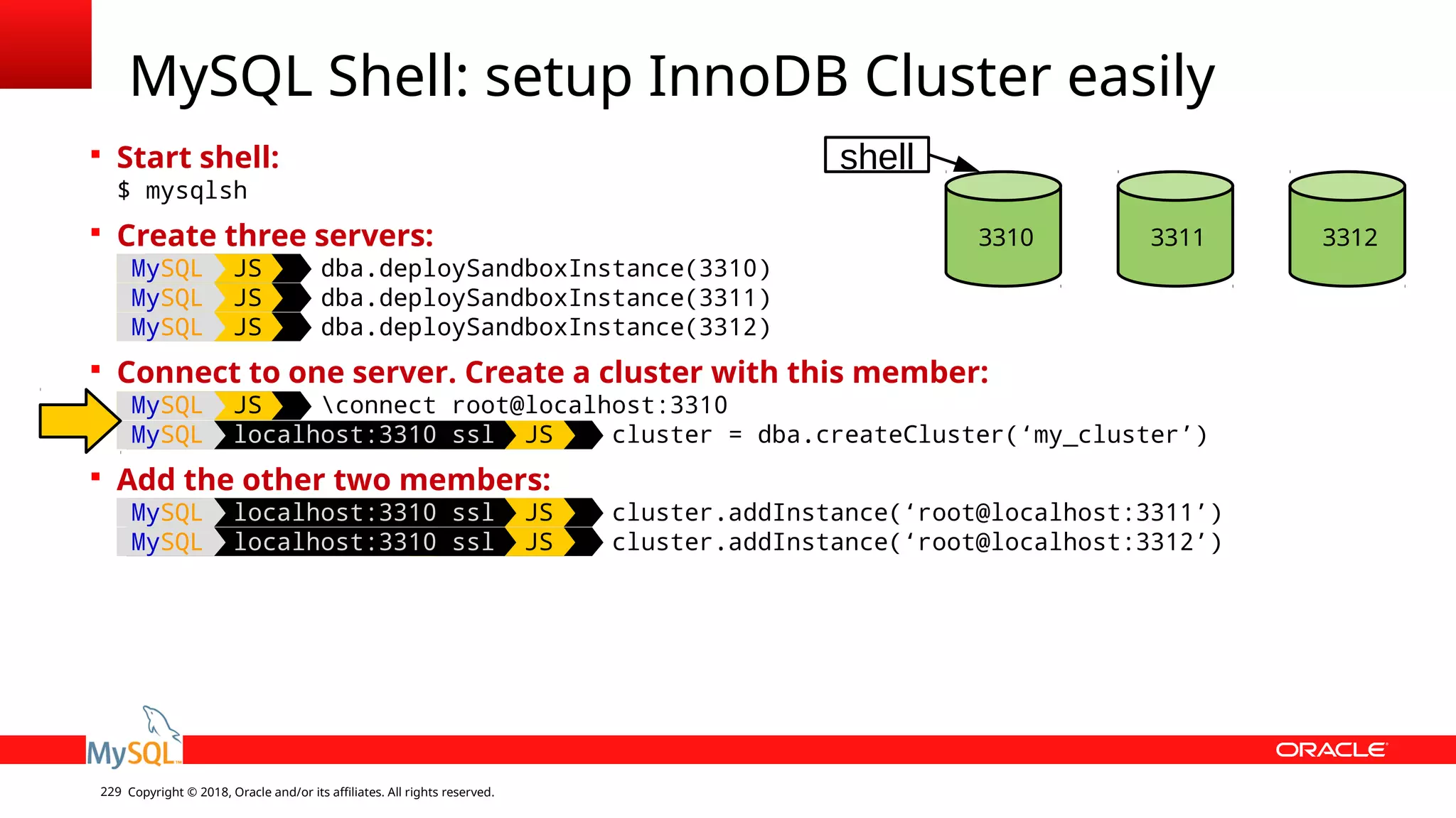 Copyright © 2018, Oracle and/or its affiliates. All rights reserved.229  Start shell: $ mysqlsh  Create three servers: MySQL JS dba.deploySandboxInstance(3310) MySQL JS dba.deploySandboxInstance(3311) MySQL JS dba.deploySandboxInstance(3312)  Connect to one server. Create a cluster with this member: MySQL JS connect root@localhost:3310 MySQL localhost:3310 ssl JS cluster = dba.createCluster(‘my_cluster’)  Add the other two members: MySQL localhost:3310 ssl JS cluster.addInstance(‘root@localhost:3311’) MySQL localhost:3310 ssl JS cluster.addInstance(‘root@localhost:3312’) MySQL Shell: setup InnoDB Cluster easily 3310 3311 3312 shell 