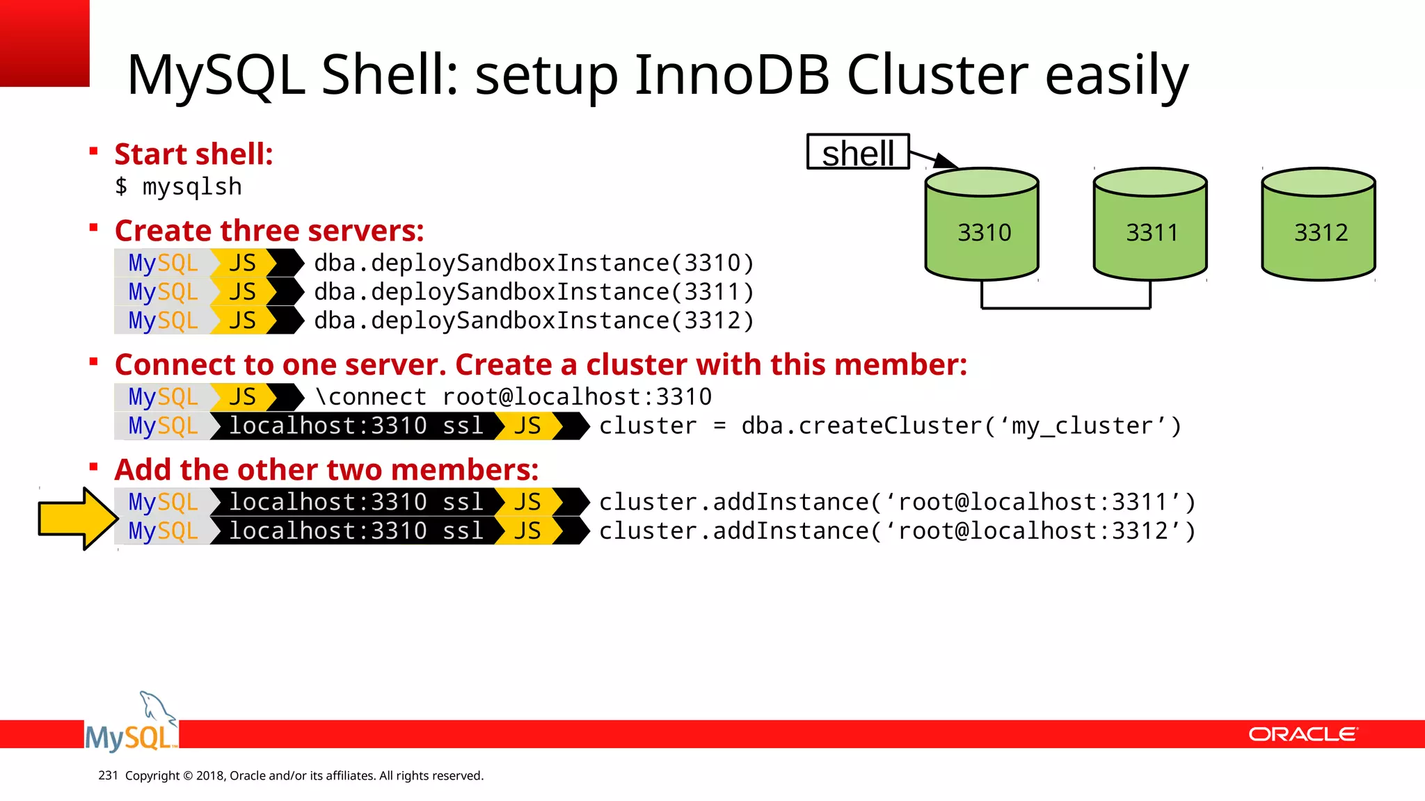 Copyright © 2018, Oracle and/or its affiliates. All rights reserved.231  Start shell: $ mysqlsh  Create three servers: MySQL JS dba.deploySandboxInstance(3310) MySQL JS dba.deploySandboxInstance(3311) MySQL JS dba.deploySandboxInstance(3312)  Connect to one server. Create a cluster with this member: MySQL JS connect root@localhost:3310 MySQL localhost:3310 ssl JS cluster = dba.createCluster(‘my_cluster’)  Add the other two members: MySQL localhost:3310 ssl JS cluster.addInstance(‘root@localhost:3311’) MySQL localhost:3310 ssl JS cluster.addInstance(‘root@localhost:3312’) MySQL Shell: setup InnoDB Cluster easily 3310 3311 3312 shell 
