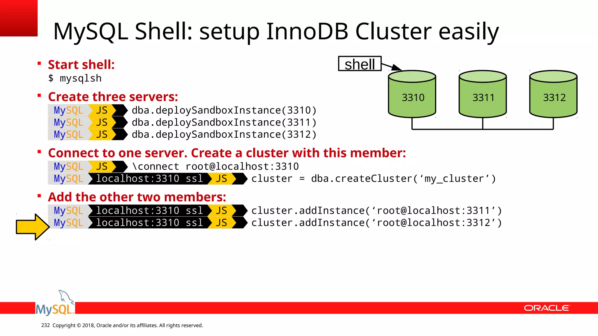 Copyright © 2018, Oracle and/or its affiliates. All rights reserved.232  Start shell: $ mysqlsh  Create three servers: MySQL JS dba.deploySandboxInstance(3310) MySQL JS dba.deploySandboxInstance(3311) MySQL JS dba.deploySandboxInstance(3312)  Connect to one server. Create a cluster with this member: MySQL JS connect root@localhost:3310 MySQL localhost:3310 ssl JS cluster = dba.createCluster(‘my_cluster’)  Add the other two members: MySQL localhost:3310 ssl JS cluster.addInstance(‘root@localhost:3311’) MySQL localhost:3310 ssl JS cluster.addInstance(‘root@localhost:3312’) MySQL Shell: setup InnoDB Cluster easily 3310 3311 3312 shell 