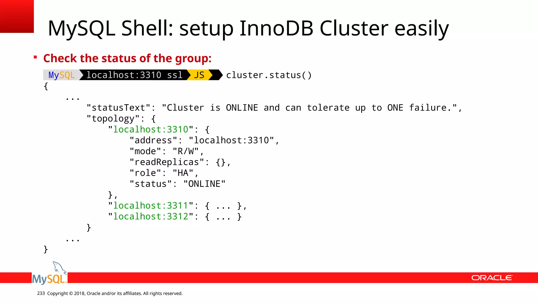 Copyright © 2018, Oracle and/or its affiliates. All rights reserved.233 MySQL Shell: setup InnoDB Cluster easily  Check the status of the group: MySQL localhost:3310 ssl JS cluster.status() { ... "statusText": "Cluster is ONLINE and can tolerate up to ONE failure.", "topology": { "localhost:3310": { "address": "localhost:3310", "mode": "R/W", "readReplicas": {}, "role": "HA", "status": "ONLINE" }, "localhost:3311": { ... }, "localhost:3312": { ... } } ... } 