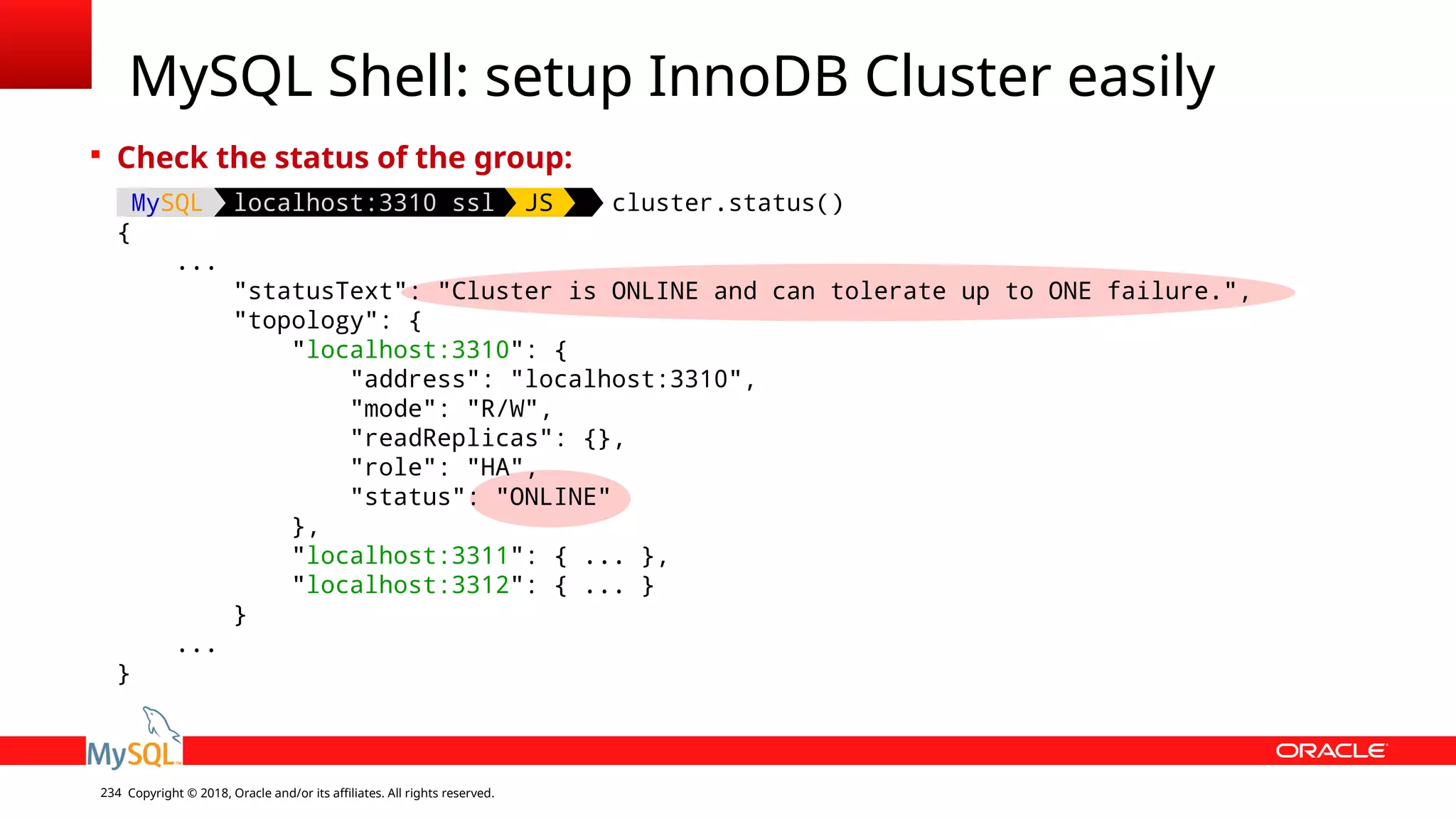 Copyright © 2018, Oracle and/or its affiliates. All rights reserved.234 MySQL Shell: setup InnoDB Cluster easily  Check the status of the group: MySQL localhost:3310 ssl JS cluster.status() { ... "statusText": "Cluster is ONLINE and can tolerate up to ONE failure.", "topology": { "localhost:3310": { "address": "localhost:3310", "mode": "R/W", "readReplicas": {}, "role": "HA", "status": "ONLINE" }, "localhost:3311": { ... }, "localhost:3312": { ... } } ... } 