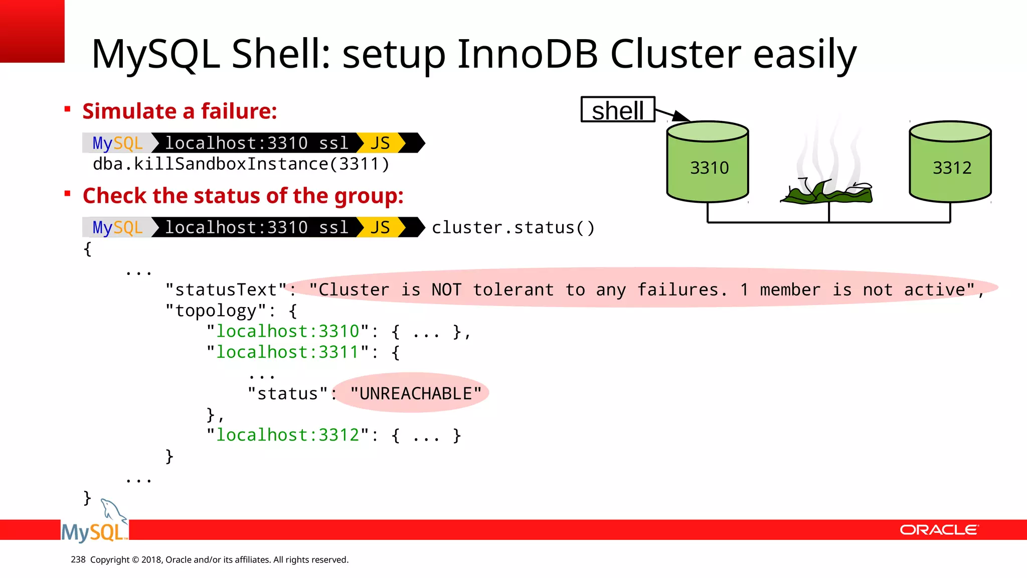 Copyright © 2018, Oracle and/or its affiliates. All rights reserved.238 MySQL Shell: setup InnoDB Cluster easily  Simulate a failure: MySQL localhost:3310 ssl JS dba.killSandboxInstance(3311)  Check the status of the group: MySQL localhost:3310 ssl JS cluster.status() { ... "statusText": "Cluster is NOT tolerant to any failures. 1 member is not active", "topology": { "localhost:3310": { ... }, "localhost:3311": { ... "status": "UNREACHABLE" }, "localhost:3312": { ... } } ... } 3310 3312 shell 